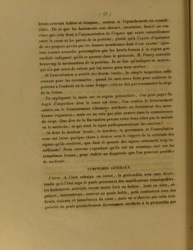 briiils arrivent faibles et lointains, surtout si l’épanchement est consiJe- rable. De ce que les battements sont obscurs, incertains, faut-il en con- clure que cela tient à l’augmentation de l’espace qui existe naturellement entre le coeur et les parois de la poitrine, plutôt qu’à l’exces d épaisseur de ses propres parois par les fausses membranes dont il est revetu. Ajou- tons comme nouvelle présomption que les bruits bornés a la région pre- cordiale indiquent qu’ils se passent dans le péricarde M, Piorry conseille beaucoup la mensuration de la poitrine. Je ne fais q« indiquer ce moyen , qui n’a pas asser de valeur par lui-méine pour nous arrêter. Si l’auscultation a révélé des bruits variés, la simple inspection suffit souvent pour les reconnaître , quand ils sont assez forts pour soulever la poitrine à l’endroit où le emur frappe ; cela ne fait pas reconnaître le siege appb°quant la main sur la région précordialc , l’on peut juger du devré d’impulsion dont le ernur est doué ; l’on sentira le frémissement cataire ou le frémissement vibratobe attribués au frotlement des mem- branes rugueuses t mais on ne sera pas plus avancé dans la connaissance du siège. Que dire de la fiuctualion perçue entre deux côtes ,,ar le malade ou le médecin , et qui était le signe pathognomonique des Si donc la douleur locale, le toucher, la percussion e ' nous ont laissé quelque chose à désirer sous le rapport de la cerli ude de. signes qu’ils récent, que faufil penser des signes rationnels trop in- suffisanll- Nous verrons cependant qu’ils ont un avantage reel sur les :y!;:„mes locaux, pour é.ablir un diagnostic que l’on pourrait qualifier de médicale. SYMPTOMES GÉNÉRAUX. l-iHre V l’état subaigu ou latent, la péricardite sera sans fievre, 1 a l’état aivu le pouls présentera des modifications remarquables,