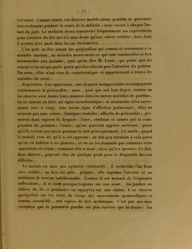 ( ) ('.orvisart. Comme toutes ces diverses modifications pcuvelit se présenter non-seulement pendant le cours de la maladie , mais encore à chaque ins- tant du jour. Le médecin devra renouveler fréquemment ses explorations pour s’assurer du fait qui n’a sans doute qu’une valeur relative , mais dont il pourra tirer parti dans les cas douloureux. L’on peut en dire autant des palpitations qui cessent et reviennent à la moindre émotion, au moindre mouvement ou qui sont continuelles et fort incommodes aux malades, quoi qu’en dise M. Louis, qui pense que les auteurs n’en ont pas parlé parce qu’elles attirent peu l’attention du patient. Du reste, elles n’ont rien de caractéristique et appartiennent à toutes les maladies du cœur. Jiespiralion. Lne oppression , une dyspnée insupportables accompagnent constamment la péricardite ; mais, quel que soit leur degré, comme on les observe avec toutes leurs nuances dans les autres maladies de poitrine , on ne saurait en faire un signe caractéristique ; si néanmoins elles surve- naient tout-à-coup, sans aucun signe d’affection pulmonaire, elles ne seraient pas sans valeur. Quelques malades, affectés de péricardite, pré- sentent deux espèces de dyspnée : l’une , ct)ntinue et causée par la com- pression du poumon l’autre, qu’on pourrait appeler nerveuse, parce qu’elle revient par accès pendant la nuit principalement. Le matin, quand le malade vous dit qu’il a été oppressé, on fait peu attention à cela parce qu’on est habitué à ses plaintes, et on ne lui demande pas comment cette oppression est venue, comment elle a cessé, et ce qu’il a éprouvé. Ce fait, bien observé, pourrait être de quelque poids pour le diagnostic des cas difficiles. Le malade est dans une agitation continuelle ; il recherche l’air frais avec avidité; sa face est pâle, grippée, elle exprime l’anxiété et un sentiment de terreur indéfinissable. Comme il est menacé de fréquentes suffocations, il se tiei»t presque,toujours sur son séant, les jambes en dehors du lit et pendantes ou appuyées sur une chaise. L’on observe quelquefois sur les traits du visage des mouvements spasmodiques et comme convulsifs , une espèce de rire sardonique. C’est par une rare exception que la pommette gauche est plus injectée que la droite ; les