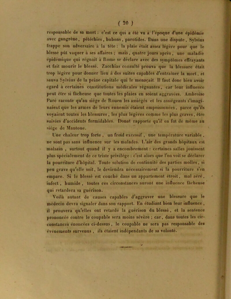 responsable de sa mort : c’est ce qui a été vu à l’époque d’une épidémie avec gangrène, pétéchies, bubons, parotides. Dans une dispute, Sylvius frappe son adversaire à la tête ; la plaie était assez légère pour que le blessé pùt vaquer à ses affaires ; mais, quatre jours après , une maladie épidémique qui régnait à Rome se déclare avec des symptômes effrayants et fait mourir le blessé. Zacchias consulté prouva que la blessure était trop légère pour donner lieu à des suites capables d’entraîner la mort, et sauva Sylvius de la peine capitale qui le menaçait II faut donc bien avoir égard à certaines co,nstilutions médicales régnantes, car leur induence peut être si fâcheuse que toutes les plaies en soient aggravées. Ambroise Paré raconte qu’au siège de Rouen les assiégés et les assiégeants s’imagi- naient que les armes de leurs ennemis étaient empoisonnées, parce qu’ils voyaient toutes les blessures, les plus légères comme les plus graves, être suivies d’accidents formidables. Donat rapporte qu’il en fut de même au siège de Mantoue. Une chaleur trop forte , un froid excessif , une température variable , ne sont pas sans influence sur les malades. L’air des grands hôpitaux est malsain , surtout quand il y a encombrement : certaines salles jouissent plus spécialement de ce triste privilège : c’est alors que l’on voit se déclarer la pourriture d’hôpital. Toute solution de continuité des parties molles, si peu grave qu’elle soit, le deviendra nécessairement si la pourriture s’on empare. Si le blessé est couché dans un appartement étroit, mal aéré, infect , humide , toutes ces circonstances auront une influence fôcheuse qui retardera sa guérison. Voilà autant de causes capables d’aggraver une blessure que le médecin devra signaler dans son rapport. En étudiant bien leur influence , il prouvera qu’elles ont retardé la guérison du blessé, et la sentence prononcée contre le coupable sera moins sévère ; car, dans toutes les cir- constances énoncées ci-dessus, le coupable ne sera pas responsable des événements survenus , ils étaient indépendants de sa volonté. y