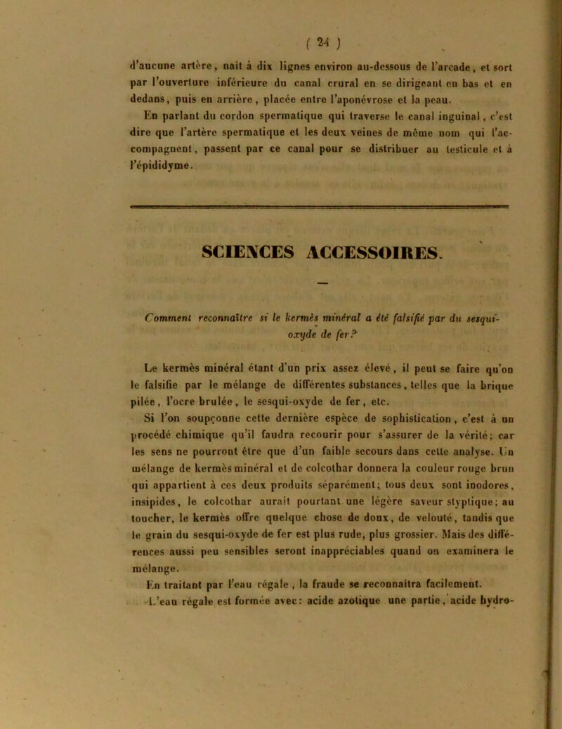 ( ) d’aucune artère, naît à dix lignes environ au-dessous de l’arcade, et sort par l’ouverture inférieure du canal crural en se dirigeant eu bas et en dedans, puis en arrière, placée entre l’aponévrose et la peau. En parlant du cordon spermatique qui traverse le canal inguinal, c’est dire que l’artère spermatique et les deux veines de même nom qui l’ac- compagnent , passent par ce canal pour se distribuer au testicule et à l’épididyme. SCIENCES ACCESSOIRES. Comment reconnaître si le kermès minéral a été falsifié par dtt sesqui- oxyde de ferP^ Le kermès minéral étant d’un prix assez élevé, il peut se faire qu’on le falsifie par le mélange de différentes substances, telles que fabrique pilée, l’ocre brûlée, le sesqui-oxyde de fer, etc. Si l’on soupçonne cette dernière espèce de sophistication , c’est à un procédé chimique qu’il faudra recourir pour s’assurer de la vérité; car les sens ne pourront être que d’un faible secours dans celte analyse. Un mélange de kermès minéral et de colcothar donnera la couleur rouge brun qui appartient à ces deux produits séparémenti tous deux sont inodores, insipides, le colcothar aurait pourtant une légère saveur styptique; au toucher, le kermès offre quelque chose de doux, de velouté, tandis que le grain du sesqui-oxyde de fer est plus rude, plus grossier. Mais des diffé- rences aussi peu sensibles seront inappréciables quand on examinera le mélange. En traitant par l’eau régale , la fraude se reconnaîtra facilement. L’eau régale est formée avec: acide azotique une partieacide hydro-