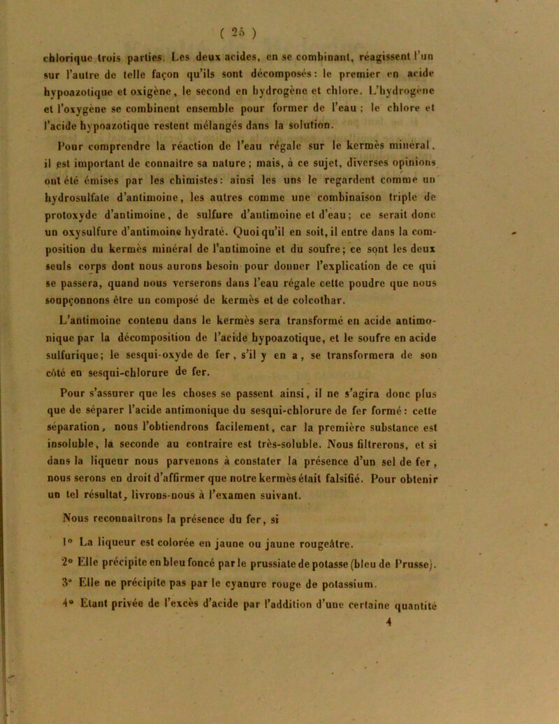 cbloriquc Irois parties. Les deux acides, en se combinant, réagissent l’un sur l’autre de telle façon qu’ils sont décomposés: le premier en acide bypoazotique et oxigène, le second en hydrogène et chlore. L’hydrogene et l’oxygène se combinent ensemble pour former de l’eau ; le chlore et l’acide hypoazolique restent mélangés dans la solution. Pour comprendre la réaction de l’eau régale sur le kermès minéral, il pst important de connaître sa nature ; mais, à ce sujet, diverses opinions ont été émises par les chimistes: ainsi les uns le regardent comme un hydrosulfale d’antimoine, les autres comme une combinaison triple de protoxyde d’antimoine, de sulfure d’antimoine et d’eau ; ce serait donc un oxysulfure d’antimoine hydraté. Quoiqu’il en soit, il entre dans la com- position du kermès minéral de l’antimoine et du soufre; ce sont les deux seuls corps dont nous aurons besoin pour donner l’explication de ce qui se passera, quand nous verserons dans l’eau régale cette poudre que nous soupçonnons être un composé de kermès et de colcothar. L’antimoine contenu dans le kermès sera transformé en acide antimo- nique par la décomposition de l’acide bypoazotique, et le soufre en acide sulfurique; le sesquioxyde de fer, s’il y en a, se transformera de son côté en sesqui-chlorure de fer. Pour s’assurer que les choses se passent ainsi, il ne s’agira donc plus que de séparer l’acide antimonique du sesqui-cblorure de fer formé : cette séparation^ nous l’obtiendrons facilement, car la première substance est insoluble, la seconde au contraire est très-soluble. IVous filtrerons, et si dans la liqueur nous parvenons à constater la présence d’un sel de fer, nous serons en droit d’affirmer que notre kermès était falsifié. Pour obtenir un tel résultat^ livrons-nous à l’examen suivant. Nous reconnaîtrons la présence du fer, si 1® La liqueur est colorée en jaune ou jaune rougeâtre. 2® Elle précipite en bleu foncé parle prussiate de potasse (bleu de Prusse). 3“ Elle ne précipite pas par le cyanure rouge de potassium. Etant privée de l’excès d’acide par l’addition d’une certaine quantité 4