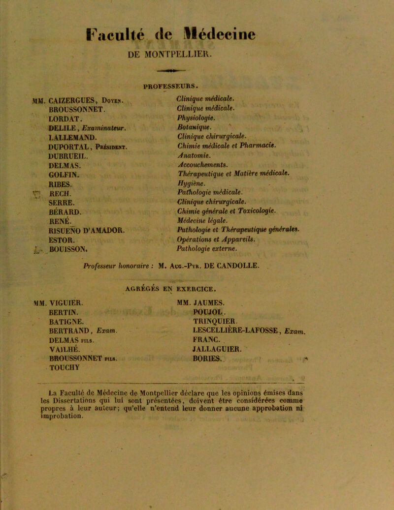 Faculté (le llédecinc DE MONTPELLIER. PROFESSEURS. MM. CAIZERGUES, Doyen. BROÜSSONNET. LORDAT. DELILE, Examinateur. LALLEMAND. DÜPORTAL, Président. DUBRUEIL. DELMAS. GOLFIN. RIBES. r; RECH. SERRE. BÉRARD. RENÉ._ RISUENO D’AMADOR. ESTOR. r. BOÜISSON» Professeur honoraire ; Clinique médicale. Clinique médicale. Physiologie. Botanique. Clinique chirurgicale. Chimie médicale et Pharmacie. Anatomie. Accouchements. Thérapeutique et Matière médicale. Hygiène. Pathologie médicale. Clinique chirurgicale. Chimie générale et Toxicologie. Médecine légale. Pathologie et Thérapeutique générales. Opérations et Appareils. Pathologie externe. M. Acg.-Pyr. de CANDOLLE. AGRÉGÉS EN MM. VIGÜIER. BERTIN. BATIGNE. BERTRAND, Exam. DELMAS FILS. VAILHÉ. BROÜSSONNET «ls. TOUCHY EXERCICE. MM. JAUMES. POÜJOL. TRINQUIER. LESCELLIÈRE-LAFOSSE, Exam. FRANC. JALLAGUIER. BORIES. La Faculté de Médecine de Montpellier déclare que les opinions émises dans les Dissertations qui lui sont présentées, doivent être considérées comme propres à leur auteur ; qu’elle n’entend leur donner aucune approbation ni improbation.