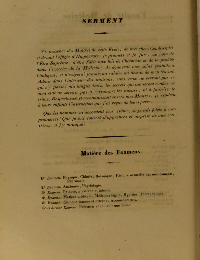 SERIUEIMT. Ks. présence des Maîtres de celle École, de mes chers Condisciple.^ el devant reffislc d Hippocrate, je promets et je Jure, au nom , e VÉtre Suprême, d’être fidèle aux lois de l’honneur et de la proh,te dans l’exercice de la Médecine. .Je donnerai mes soins gmtuHs a l’indigent, et n’exigerai jamais un .salaire au dessus de mon tinvai . Adniis dans l’intérieur des maisons, mes yeux ne verront pa.s ce qui s’y passe: ma langue taira les secrets qui me seront confies e mon état ne servira pas à corrompre les mœurs, ni a /aioris i crime. Respectueux el reconnaissant envers mes Maîtres. je leiu n à leurs enfants l’instruction que j’ai reçue de leurs pères. One les hommes m’accordent leur estime, si je suis fidèle ù mes prlnesses! Que je sois couvert d’opprobres et méprisé de mes von- frères. Ji* jy manque! matière des Examens. VEimmm. Physique, ÇKimi., BoUniq». , His.oirc nalarell. des .nédicmenu. Pharmacie. 2' Examen. Anatomie, Physiologie. •^e Firnmen Pathologie externe et interne. I MaUé,.e asedic..c, Médecine légale. Hygiène. Thérapeuuqne. 8- Esuimen. Clinique in.eme el e.lerne , AcconcheoienU. 0‘ H Jmiùr Evame,,. Présenler el snulenir une Ihèse.