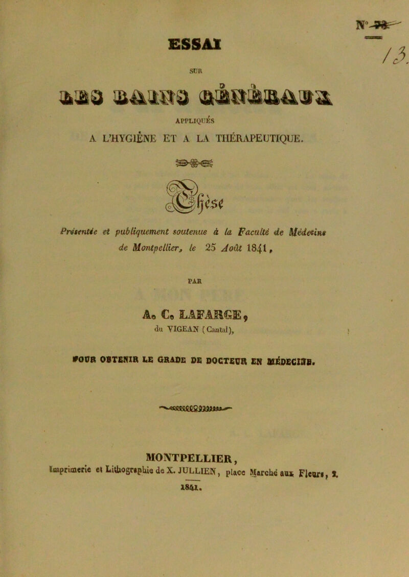 ESSAI SUR APPLIQUÉS A L’HYGIÈNE ET A LA THÉRAPEUTIQUE. Présentée et publiquement soutenue à la Faculté de Médetine de Montpellier J le 25 Août I84I » PAR Âq Cq ÿ du YIGEAN (Gaulai), #OÜB OBTENIR ES GRADE DE DOCTEUR EN NIÉD£CZNB> MONTPELLIER, iMpriaierîe cl Liüiosr»pUe deX. JÜLLIEN, place MarcUd aas Flcori, I. 1841.