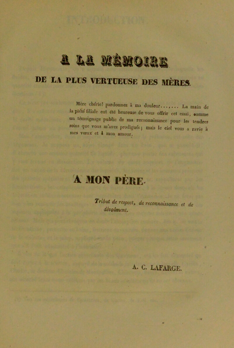 DE LA. PLUS VERTUEUSE DES IHRItr» Mere chérie! pardonnez 4 ma douleur La main de la piété filiale eut été heureuse de vous offrir cet essai, comme un témoignage public de ma reconnaissance pour les tendres soins que vous m’ayez prodigués ; mais le ciel vous a ravie 4 mes vœux^ et k mon amour. A MOIV PÈRE. Tribut de respect, de reconnaissance et de dévQûmcnt. A. C. LAF^VRGE.