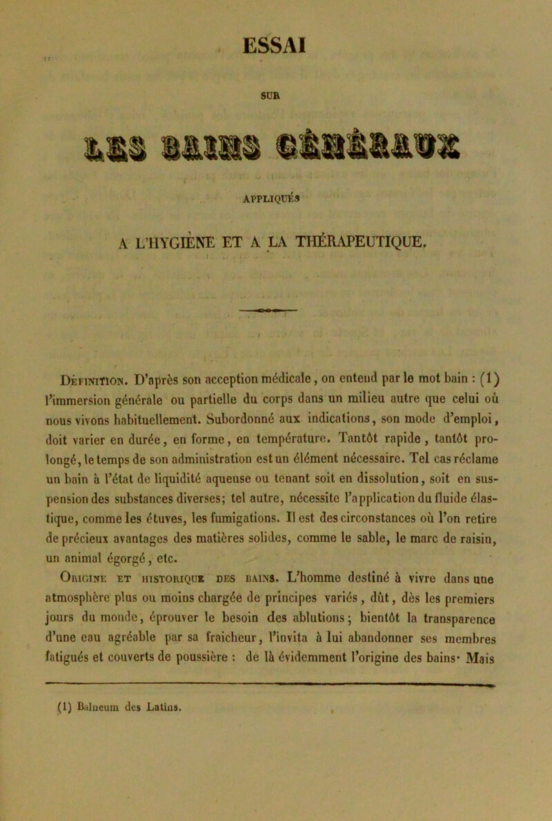 t : SUR APPLIQUÉS A L’HYGIÈNE ET A LA THÉRAPEUTIQUE. I . I Définition. D’après son acception médicale, on entend parle mot bain : (1) l’immersion générale ou partielle du corps dans un milieu autre que celui où nous vivons habituellement. Subordonné aux indications, son mode d’emploi, doit varier en durée, en forme, en température. Tantôt rapide, tantôt pro- longé, le temps de son administration est un élément nécessaire. Tel cas réclame un bain à l’état de liquidité aqueuse ou tenant soit en dissolution, soit en sus- pension des substances diverses; tel autre, nécessite l’application du fluide élas- tique, comme les étuves, les fumigations. Il est des circonstances où l’on retire de précieux avantages des matières solides, comme le sable, le marc de raisin, un animal égorgé, etc. Origine et historique des bains. L’homme destiné à vivre dans une atmosphère plus ou moins chargée de principes variés, dût, dès les premiers jours du monde, éprouver le besoin des ablutions ; bientôt la transparence d’une eau agréable par sa fraicheur, l’invita à lui abandonner ses membres fatigués et couverts de poussière ; de là évidemment l’origine des bains* Mais (1) Balneuiu des Latius.