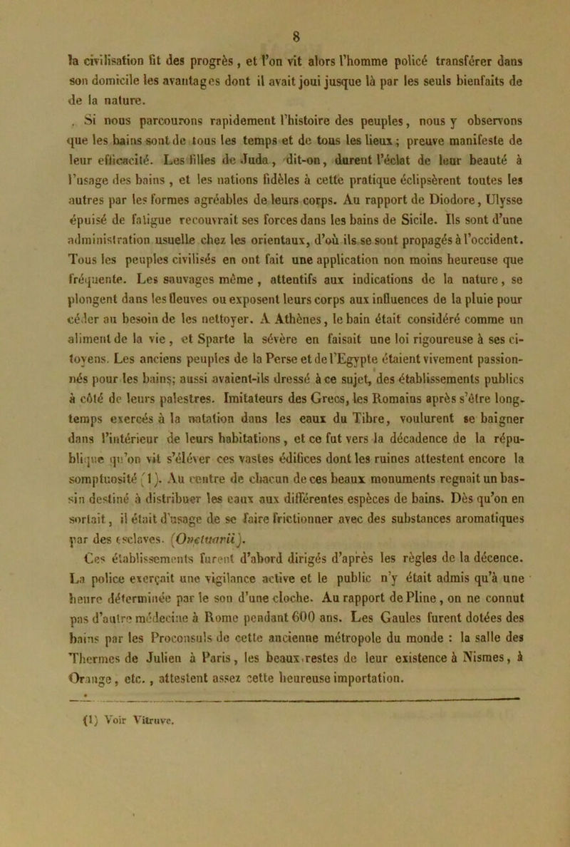 la cÎTÎlisation fit des progrès , et l’on vit alors l’homme policé transférer dans son domicile les avantages dont il avait joui jusque là par les seuls bienfaits de de la nature. . Si nous parcourons rapidement l’histoire des peuples, nous y observons que les bains sont de tous les temps et de tous les lieux ; preuve manifeste de leur efficacité. Les filles de Judo, dit-on, durent l’éckt de leur beauté à l’usage des bains , et les nations fidèles à cette pratique éclipsèrent toutes les autres par les formes agréables de leurs corps. Au rapport de Diodore, Ulysse épuisé de fatigue recouvrait ses forces dans les bains de Sicile. Ils sont d’une administration usuelle chez les orientaux, d’où ils se sont propagés à l’occident. Tous les peuples civilisés en ont fait une application non moins heureuse que fréquente. Les sauvages même, attentifs aux indications de la nature, se plongent dans les fleuves ou exposent leurs corps aux influences de la pluie pour céder au besoin de les nettoyer. A Athènes, le bain était considéré comme un aliment de la vie , et Sparte la sévère en faisait une loi rigoureuse à ses ci- toyens, Les anciens peuples de la Perse et de l’Egypte étaient vivement passion- nés pour.les bains; aussi avaient-ils dressé à ce sujet, des établissements publics à côté de leurs palestres. Imitateurs des Grecs, les Romains après s’ètre long- temps exercés à la natation dons les eaux du Tibre, voulurent se baigner dans l’intérieur de leurs habitations, et ce fut vers la décadence de la répu- bliipie qn’on vit s’éléver ces vastes édifices dont les ruines attestent encore la somptuosité '1). Au centre de chacun de ces beaux monuments régnait un bas- sin destiné à distribuer les eaux aux différentes espèces de bains. Dès qu’on en sortait, il était d usage de se faire frictionner avec des substances aromatiques par des esclaves. {Omluarii), Ces élablissements furent d’abord dirigés d’après les règles de la décence. La police exerçait une vigilance active et le public n’y était admis qu’à une heure déterminée parle son d’une cloche. Au rapport de Pline, on ne connut pas d’autre médecine à Rome pendant 600 ans. Les Gaules furent dotées des bains par les Proconsuls de cette ancienne métropole du monde : la salle des Thermes de Julien à Paris, les beauxirestes de leur existence à Nismes, à Or,luge, etc., attestent assez cette heureuse importation. (1) Voir VitTHve,