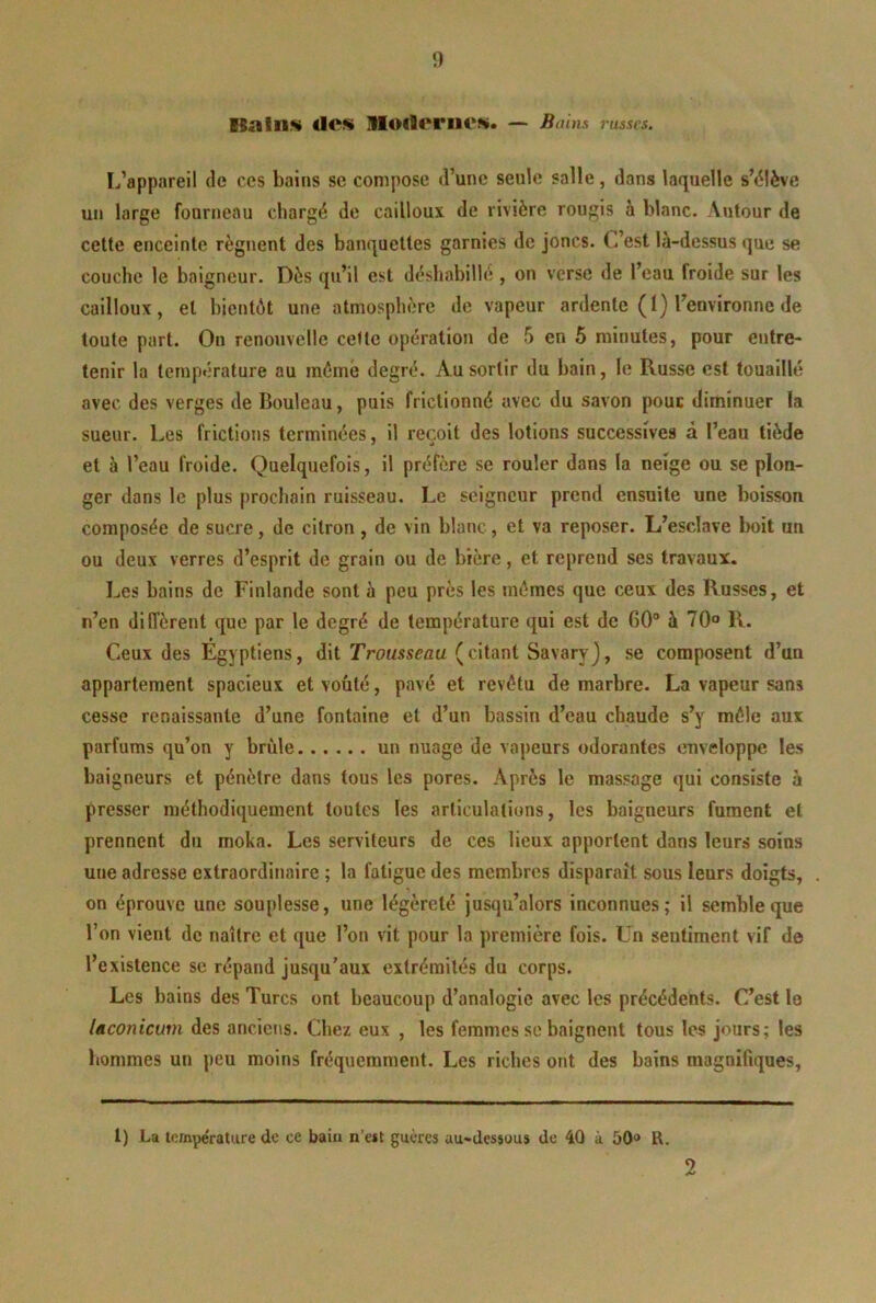 1) ISalnw tics MOtlcniCS» — Bains russes. L’appareil de ces bains se compose d’une seule salle, dans laquelle sMlève un large fourneau chargé de cailloux de rivière rougis à blanc. Autour de celte enceinte régnent des banquettes garnies de joncs. C’est là-dessus que se couche le baigneur. Dès qu’il est déshabillé , on verse de l’eau froide sur les cailloux, et bientôt une atmosphère de vapeur ardente (1) l’environne de toute part. On renouvelle celte opération de 5 en 5 minutes, pour entre- tenir la température au rnômé degré. Au sortir du bain, le Russe est touaillé avec des verges de Bouleau, puis frictionné avec du savon pouc diminuer la sueur. Les frictions terminées, il reçoit des lotions successives à l’eau tiède et à l’eau froide. Quelquefois, il préfère se rouler dans la neige ou se plon- ger dans le plus prochain ruisseau. Le seigneur prend ensuite une boisson composée de sucre, de citron, de vin blanc, et va reposer. L’esclave boit un ou deux verres d’esprit de grain ou de bière, et reprend ses travaux. Les bains de Finlande sont à peu près les mômes que ceux des Russes, et n’en diffèrent que par le degré de température qui est de 60° à 70® R. Ceux des Égyptiens, dit Trousseau (citant Savaryj, se composent d’un appartement spacieux et voûté, pavé et revôtu de marbre. La vapeur sans cesse renaissante d’une fontaine et d’un bassin d’eau chaude s’y môle aux parfums qu’on y brûle un nuage de vapeurs odorantes enveloppe les baigneurs et pénètre dans tous les pores. Après le massage qui consiste à presser méthodiquement toutes les articulations, les baigneurs fument et prennent du moka. Les serviteurs de ces lieux apportent dans leurs soins une adresse extraordinaire ; la fatigue des membres disparait sous leurs doigts, on éprouve une souplesse, une légèreté jusqu’alors inconnues; il semble que l’on vient de naître et que l’on vit pour la première fois. Un sentiment vif de l’existence se répand jusqu’aux extrémités du corps. Les bains des Turcs ont beaucoup d’analogie avec les précédents. C’est le laconicum des anciens. Chez eux , les femmes se baignent tous les jours; les hommes un peu moins fréquemment. Les riches ont des bains magnifiques. l) La température de ce baiu n’eit guères au-dessuus de 40 à 50» R.