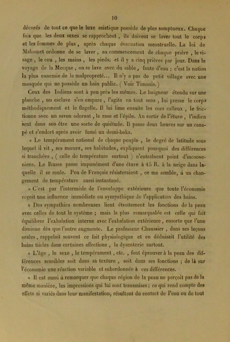 décorés de tout ce que le luxe asiatique possède de plus somptueux. Chaque fois que les deux sexes se rapprochent , ils doivent se laver tout le corps et les femmes de plus , après chaque évacuation menstruelle. La loi de Mahomet ordonne de se laver, au commencement de chaque prière , le vi- sage , le cou , les mains , les pieds; et il y a cinq prières par jour. Dans le voyage de la Mecque , on se lave avec du sable ^ faute d’eau ; c’est la nation la plus ennemie de la malpropreté... Il n’y a pas de petit village avec une mosquée qui ne possède un bain public. ( Voir Timonis.) Ceux des Indiens sont à peu près les mômes. Le baigneur étendu sur une planche , un esclave s’en empare , l’agite en tout sens , lui presse le corps méthodiquement et le flagelle. Il lui lime ensuite les cors calleux , le fric- tionne avec un savon odorant , le rase et l’épile. iVu sortir de l’étuve , l’indien sent dans son être une sorte de quiétude. Il passe deux heures sur un cana- pé et s’endort après avoir fumé un demi-hoka. « Le tempérament national de chaque peuple , le degré de latitude sous lequel il vit , ses mœurs, ses habitudes, expliquent pourquoi des différences si tranchées , ( celle de température surtout ) n’entraînent point d’inconve- niens. Le Russe passe impunément d’une étuve à 45 R. à la neige dans la- quelle il se roule. Peu de Français résisteraient , ce me semble, à un chan- gement de température aussi instantané. » C’est par l’intermède de l’enveloppe extérieure que toute l’économie reçoit une influence immédiate ou sympathique de l’application des bains. » Des sympathies nombreuses lient étroitement les fonctions de la peau avec celles de tout le système ; mais la plus remarquable est celle qui fait équilibrer l’exbalation interne avec l’exhalation extérieure, ensorte que l’une diminue dès que l’autre augmente. Le professeur Chaussier , dans ses leçons orales, rappelait souvent ce fait physiologique et en déduisait l’utilité des r bains tièdes dans certaines affections , la dysenterie surtout. » L’ôge , le sexe , le tempérament, etc. , font éprouver à la peau des dif- férences sensibles soit dans sa texture , soit dans ses fonctions ; de là sur l’économie une réaction variable et subordonnée à ces différences. » Il est aussi à remarquer que chaque région de la peau ne perçoit pas de la même manière, les impressions qui lui sont transmises ; ce qui rend compte des effets si variés dans leur manifestation, résultant du contact de l’eau ou de tout