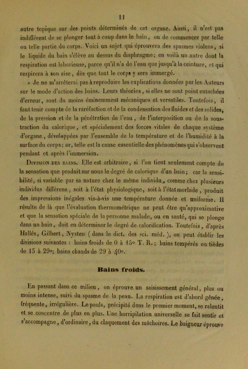 autre topique sur des points déterminés de cet organe. Ainsi, il n’est pas indifl’érenl de se plonger tout ü coup dons le baifi, ou de commencer par telle ou telle partie du corps. Voici un sujet qui éprouvera des spasmes violens, si le liquide du bain s’élève au dessus du diaphragme; en voilà un autre dont la respiration est laborieuse, parce qu’il n’a de l’eau que jusqu’à la ceinture, et qui respirera à son aise, dès que tout le cofps y sera immergé. » Je ne m’arrêterai pas à reproduire les explications données par les Auteurs sur le mode d’action des bains. Leurs théories, si elles ne sont point entachées d’erreur, sont du moins éminemment mécaniques et versatiles. Toutefois, il faut tenir compte de la raréfaction et de la condensation des fluides et des solides, de la pression et de la pénétration de l’eau, de l’interposition ou de la sous- traction du calorique, et spécialement des forces vitales de chaque système d’organe , développées par l’ensemble de la température et de l’humidité à la surface du corps; or, telle est la cause essentielle des phénomènes qui s’observent pendant et après l’immersion. Division des bains. Elle est arbitraire, si l’on tient seulement compte de la sensation que produit sur nous le degré de calorique d’un bain ; car la sensi- bilité, si variable par sa nature chez le même individu j comme chez plusieurs individus dilîérens, soit à l’étal physiologique, soit à l’état morbide , produit des impressions inégales vis-à-vis une température donnée et uniforme. Il résulte de là que l’évaluation thermométrique ne peut être qu’approximative et que la sensation spéciale de la personne malade, ou en santé, qui se plonge dans un bain, doit en déterminer le degré de calorification. Toutefois, d’après Hallés, Gilbert, Nysten (dans le dict. des sci. méd. ), on peut établir les divisions suivantes : bains froids de 0 à 15«> T. R. ; bains tempérés ou tièdes de 15 à 29°; bains chauds de 29 à 49* Bains froids. En passant dans ce milieu, on éprouve, un saisissement général, plus ou moins intense, suivi du spasme de la peau. La respiration est d’abord gênée, fréquente, irrégulière. Le pouls, précipité dans le premier moment, se ralentit et se concentre de plus en plus. Une horripilation universelle se fait sentir et s’accompagne, d’ordinaire, du claquement des mâchoires. Le baigneur éprouve