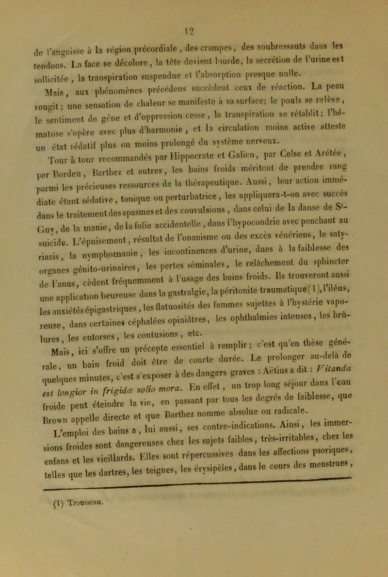 (ic l’angoisse à la région précordiale , des crampes, des soubressauts dans les tendons”. La face se décolore, la tête devient lourde, la secrétion de Turineest sollicitée, la transpiration suspendue et l’absorption presque nulle. Mais, aux pliénomènes précédens succèdent ccui de réaction. La peau ronoit ; une sensation de chaleur se manifeste à sa surface: le pouls se relève, le sentiment de gène et d’oppression cesse, la transpiration se rétabl.t; l’hé- matose s’opère avec plus d’harmonie , et la circulation moins active atteste un état sédatif plus ou moins prolongé du sjsième nerveux. Tour i. tour recommandés par Hippocrate et Galien, par Celse et Arétée, par Bordcu, Barthex et autres, les bains froids méritent de prendre rang parmi les précieuses ressources de la thérapeutique. Aussi, leur action immé- diate étant sédative, tonique ou perturbatrice, les npphquera-t-on avec succès dans le Iraitementdesspasmeset des convulsions, dans celui de la danse de S - ('UV de la manie, de la folie accidentelle , dans l’hypocoiidrie avec penchant au suiride. L’épuisement, résultat de l’onanisme ou des excès vénériens le saty- . riasis la nymphomanie , les incontinences d’urine, dues à la faiblesse des opran’es génito-urinaires, les perles séminales, le reWehement du sphincter de”l’anus, cèdent fréquemment à l’usage des bains froids. Bs trouveront aussi une application heureuse dans la gastralgie, la péritonite traumatique (1)11 éus, lesanxLtésépigastriques.lesOatuosltés des femmes sujettes à Ihystme vapo- veuse, dans Lrtaiue. céphalées opiniâtres, les ophthalmies intenses, les bru- Inres les entorses, les contusions , etc. Zis, ici s’offre un précepte essentiel à remplir: c’est qu’eu tbese g ne- 1 hnin froid doit être de courte durée. Le prolonger au-delà de ; 1 It s’lLr à des dangers graves : Aétius a dit : VUania fr’igidœ wtio mora. En effet, un trop long séjour dans l’eau froide peut étidre la vie, en passant par tous les degrés de faiblesse, que T’emT'oi des bains a, lui aussi, ses contre-indications. Ainsi, les immcr- siotTo des sont dangereuses cher les sujets faibles, très-irritables, cher les T„ e Tes vieillards Elles sout répercussives dans les affections psoriques, :e t àls, les teignes, les érysipèles, dans le cours des menstrues, (1) Trousseau.