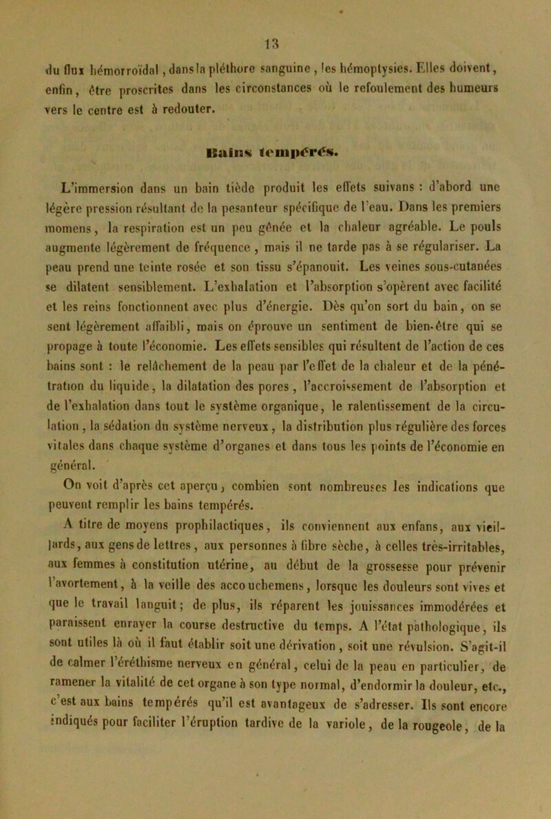 du flux hémorroïdal, dans la pléthore sanguine , les hémoptysies. Elles doivent, enfin, être proscrites dans les circonstances où le refoulement des humeurs vers le centre est à redouter. Ilaiiass L’immersion dans un bain tiède produit les effets suivans : d’abord une légère pression résultant de la pesanteur spécifique de l’eau. Dans les premiers momens, la respiration est un peu gênée et la chaleur agréable. Le pouls augmente légèrement de fréquence , mais il ne tarde pas à se régulariser. La peau prend une teinte rosée et son tissu s’épanouit. Les veines sous-cutanées se dilatent sensiblement. L’exhalation et l’absorption s’opèrent avec facilité et les reins fonctionnent avec plus d’énergie. Dès qu’on sort du bain, on se sent légèrement affaibli, mais on éprouve un sentiment de bien-être qui se propage h toute l’économie. Les effets sensibles qui résultent de l’action de ces bains sont : le relâchement de la peau par l’effet de la chaleur et de la péné- tration du liquide, la dilatation des pores, l’accroissement de l’absorption et de l’exhalation dans tout le système organique, le ralentissement de la circu- lation , la sédation du système nerveux, la distribution plus régulière des forces vitales dans chaque système d’organes et dans tous les points de l’économie en général. On voit d’après cet aperçu, combien sont nombreuses les indications que peuvent remplir les bains tempérés. A titre de moyens prophilactiques, ils conviennent aux enfans, aux vieil- lards, aux gens de lettres, aux personnes à fibre sèche, à celles très-irritables, aux femmes à constitution utérine, au début de la grossesse pour prévenir l’avortement, h la veille des accouchemens, lorsque les douleurs sont vives et que le travail languit; de plus, ils réparent les jouissances immodérées et paraissent enrayer la course destructive du temps. A l’état pathologique, ils sont utiles là où il faut établir soit une dérivation , soit une révulsion. S’agit-il de calmer 1 éréthisme nerveux en général, celui de la peau en particulier, de ramener la vitalité de cet organe à son type normal, d’endormir la douleur, etc., c est aux bains tempérés qu’il est avantageux de s’adresser. Ils sont encore indiqués pour faciliter l’éruption tardive de la variole, de la rougeole, delà