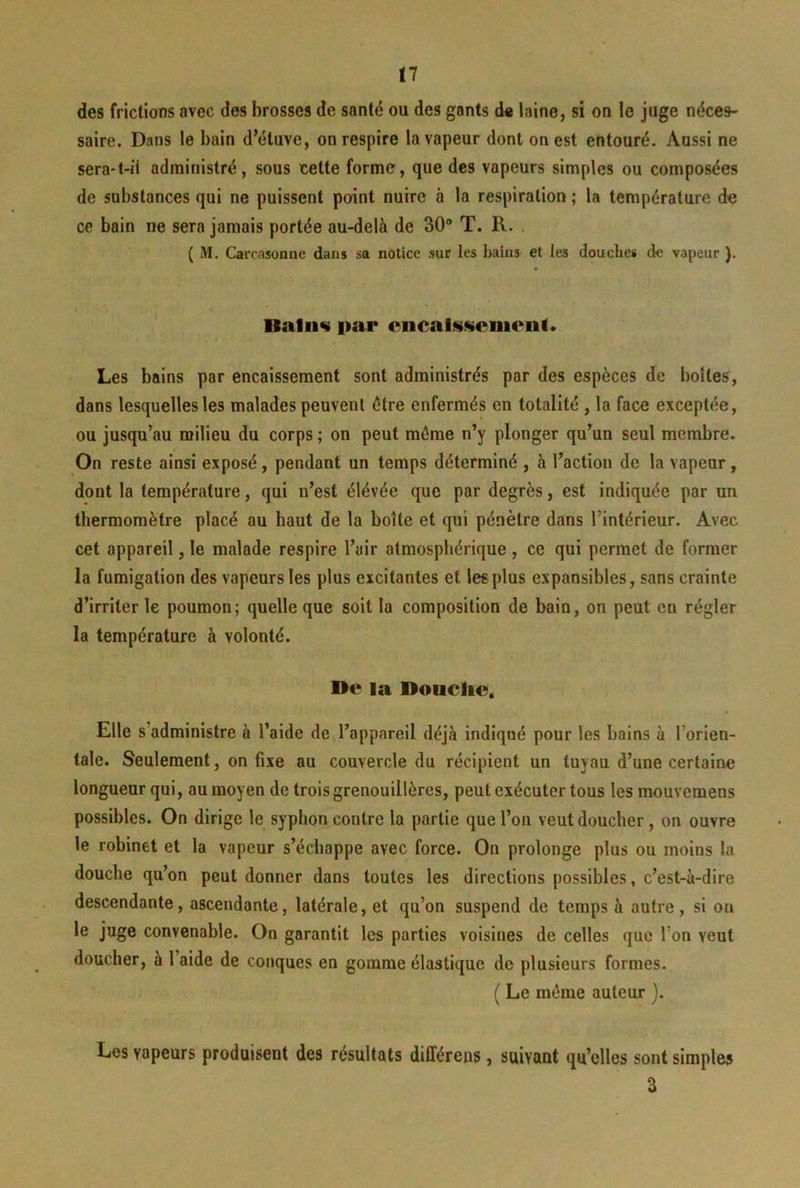 tl des frictions avec des brosses de santé ou des gants de laine, si on le juge néces- saire. Dans le bain d’étuve, on respire la vapeur dont on est entouré. Aussi ne sera-t-il administré, sous cette forme, que des vapeurs simples ou composées de substances qui ne puissent point nuire à 1a respiration ; la température de ce bain ne sera jamais portée au-delà de 30 T. R. ( M, Carcasonne dans sa notice sur les bains et les douches de vapeur ). Bafn« par cncalsscmenl. Les bains par encaissement sont administrés par des espèces de boîtes, dans lesquelles les malades peuvent être enfermés en totalité , la face exceptée, ou jusqu’au milieu du corps ; on peut même n’y plonger qu’un seul membre. On reste ainsi exposé, pendant un temps déterminé , à l’action de la vapeur, dont la température, qui n’est élévée que par degrés, est indiquée par un thermomètre placé au haut de la boîte et qui pénètre dans l’intérieur. Avec cet appareil, le malade respire l’air atmosphérique , ce qui permet de former la fumigation des vapeurs les plus excitantes et les plus expansibles, sans crainte d’irriter le poumon; quelle que soit la composition de bain, on peut en régler la température à volonté. De la Douclie* Elle s’administre à l’aide de l’appareil déjà indiqué pour les bains à l’orien- tale. Seulement, on fixe au couvercle du récipient un tuyau d’une certaine longueur qui, au moyen de trois grenouillères, peut exécuter tous les mouvemens possibles. On dirige le syphon contre la partie que l’on veut doucher, on ouvre le robinet et la vapeur s’échappe avec force. On prolonge plus ou moins la douche qu’on peut donner dans toutes les directions possibles, c’est-à-dire descendante, ascendante, latérale, et qu’on suspend de temps à autre, si ou le juge convenable. On garantit les parties voisines de celles que l’on veut doucher, à l’aide de conques en gomme élastique de plusieurs formes. ( Le même auteur ). Les vapeurs produisent des résultats différens , suivant qu’elles sont simples 3