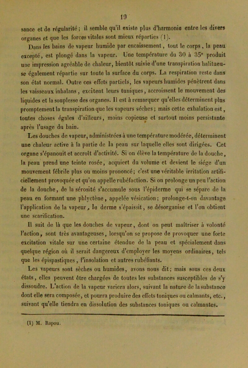 sance et de régularité ; il semble qu’il existe plus d’harmonie entre les divers organes et que les forces vitales sont mieux réparties (1). Dans les bains de vapeur humide par encaissement, tout le corps, la peau excepté, est plongé dans la vapeur. Une température du 30 à 35 produit une impression agréable de chaleur, bientôt suivie d’une transpiration halilueu- se également répartie sur toute la surface du corps. La respiration reste dans son état normal. Outre ces effets partiels, les vapeurs humides pénètrent dans les vaisseaux inhalans, excitent leurs tuniques, accroissent le mouvement des liquides et la souplesse des organes. Il est h remarquer qu’elles déterminent pins promptement la transpiration que les vapeurs sèches ; mais cette exhalation est, toutes choses égales d’ailleurs, moins copieuse et surtout moins persistante après l’usage du bain. Les douches de vapeur, administrées à une température modérée, déterminent une chaleur active à la partie de la peau sur laquelle elles sont dirigées. Cet organe s’épanouit et accroît d’activité. Si on élève la température de la douche, la peau prend une teinte rosée, acquiert du volume et devient le siège d’un mouvement fébrile plus ou moins prononcé; c’est une véritable irritation artifi- ciellement provoquée et qu’on appelle rubéfaction. Si on prolonge un peu l’action de la douche, de la sérosité s’accumule sous l’épiderme qui se sépare de la peau en formant une phlyctène, appelée vésication ; prolonge-t-on davantage l’application de la vapeur, le derme s’épaissit, se désorganise et l’on obtient une scarification. Il suit de là que les douches de vapeur, dont on peut maîtriser à volonté l’action, sont très avantageuses, lorsqu’on se propose de provoquer une forte excitation vitale sur une certaine étendue de la peau et spécialement dans quelque région où il serait dangereux d’employer les moyens ordinaires, tels que les épispastiques, l’insolation et autres rubéfiants. Les vapeurs sont sèches ou humides, avons nous dit; mais sous ces deux états, elles peuvent être chargées de toutes les substances susceptibles de s’y dissoudre. L’action de la vapeur variera alors, suivant la nature de la substance dont elle sera composée, et pourra produire des effets toniques ou calmants, etc., suivant qu’elle tiendra en dissolution des substances toniques ou calmantes. (1) M. Rapou.