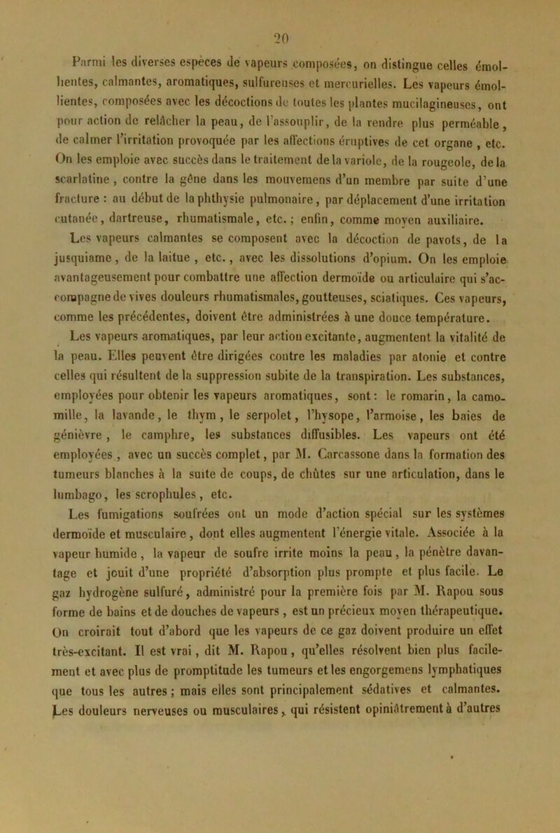 Parmi les diverses espèces de vapeurs composées, on distingue celles émol- lientes, calmantes, aromatiques, sulfureuses et mercurielles. Les vapeurs émol- lientes, composées avec les décoctions de toutes les plantes mucilagineuscs, ont pour action de relâcher la peau, de l’assouplir, de la rendre plus perméable, de calmer l’irritation provoquée par les aiïections éruptives de cet organe , etc. On les emploie avec succès dans le traitement de la variole, de la rougeole, delà scarlatine, contre la gène dans les mouvemens d’un membre par suite d’une fracture : au début de laphtbysie pulmonaire, par déplacement d’une irritation cutanée, dartreuse, rhumatismale, etc.; enfin, comme moyen auxiliaire. Les vapeurs calmantes se composent avec la décoction de pavots, de 1 a jusquiame, de la laitue , etc., avec les dissolutions d’opium. On les emploie avantageusement pour combattre une affection dermoïde ou articulaire qui s’ac- conapagne de vives douleurs rhumatismales, goutteuses, sciatiques. Ces vapeurs, comme les précédentes, doivent être administrées à une douce température. Les vapeurs aromatiques, par leur action excitante, augmentent la vitalité de la peau. Elles peuvent être dirigées contre les maladies par atonie et contre celles qui résultent de la suppression subite de la transpiration. Les substances, employées pour obtenir les vapeurs aromatiques, sont: le romarin, la camo- mille, la lavande, le thym, le serpolet, l’hysope, l’armoise, les baies de génièvre , le camphre, les substances diffusibles. Les vapeurs ont été employées , avec un succès complet, par j\I. Carcassone dans la formation des tumeurs blanches à la suite de coups, de chûtes sur une articulation, dans le lumbago, les scropbules, etc. Les fumigations soufrées ont un mode d’action spécial sur les systèmes dermoïde et musculaire, dont elles augmentent l’énergie vitale. Associée à la vapeur humide, la vapeur de soufre irrite moins la peau, la pénètre davan- tage et jouit d’une propriété d’absorption plus prompte et plus facile. Le gaz hydrogène sulfuré, administré pour la première fois par M. Rapou sous forme de bains et de douches de vapeurs , est un précieux moyen thérapeutique. On croirait tout d’abord que les vapeurs de ce gaz doivent produire un effet très-excitant. Il est vrai, dit M. Rapou, qu’elles résolvent bien plus facile- ment et avec plus de promptitude les tumeurs et les engorgemens lymphatiques que tous les autres ; mais elles sont principalement sédatives et calmantes, ^es douleurs nerveuses ou musculaires,, qui résistent opiniâtrement à d’autres