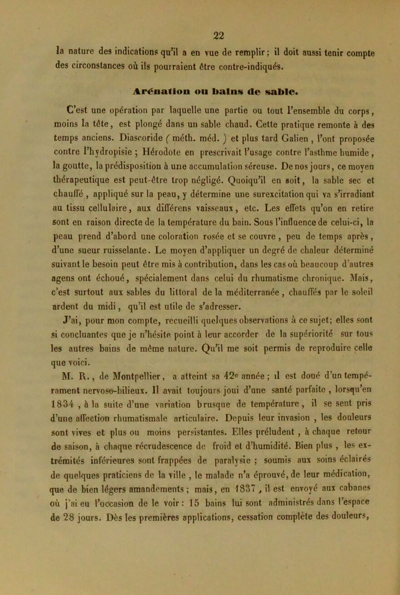 la nature des indications qu’il a en vue de remplir ; il doit aussi tenir compte des circonstances où ils pourraient être contre-indiqués. Aréuadon ou bains do sablo. C’est une opération par laquelle une partie ou tout l’ensemble du corps, moins la tête, est plongé dans un sable chaud. Cette pratique remonte à des temps anciens. Diascoride f méth. raéd. ) et plus tard Galien , l’ont proposée contre l’hydropisie ; Hérodote en prescrivait l’usage contre l’asthme humide , la goutte, la prédisposition à une accumulation séreuse. De nos jours, ce moyen thérapeutique est peut-être trop négligé. Quoiqu’il en soit, la sable sec et chauffé , appliqué sur la peau, y détermine une surexcitation qui va s’irradiant au tissu cellulaire, aux différons vaisseaux, etc. Les effets qu’on en retire sont en raison directe de la température du bain. Sous l’influence de celui-ci, la peau prend d’abord une coloration rosée et se couvre , peu de temps après, d’une sueur ruisselante. Le moyen d’appliquer un degré de chaleur déterminé suivant le besoin peut être mis à contribution, dans les cas où beaucoup d’autres agens ont échoué, spécialement dans celui du rhumatisme chronique. Mais, c’est surtout aux sables du littoral de la méditerranée, chauffés par le soleil ardent du midi, qu’il est utile de s’adresser. J’ai, pour mon compte, recueilli quelques observations à ce sujet; elles sont si concluantes que je n’hésite point à leur accorder de la supériorité sur tous les autres bains de même nature. Qu’il me soit permis de reproduire celle que voici. M. R., de Montpellier, a atteint sa 42^ année; il est doué d’un tempé- rament nervoso-bilieux. Il avait toujours joui d’une santé parfaite , lorsqu’en 1834 , à la suite d’une variation brusque de température, il se sent pris d’une affection rhumatismale articulaire. Depuis leur invasion , les douleurs sont vives et plus ou moins persistantes. Elles préludent , à chaque retour de saison, à chaque récrudescence de froid et d’humidité. Bien plus , les ex- trémités inférieures sont frappées de paralysie ; soumis aux soins éclairés de quelques praticiens de la ville , le malade n’a éprouvé, de leur médication, que de bien légers amendements ; mais, en 1837 , il est envoyé aux cabanes où j’ai eu l’occasion de le voir: 15 bains lui sont administrés dans l’espace de 28 jours. Dès les premières applications, cessation complète des douleurs,