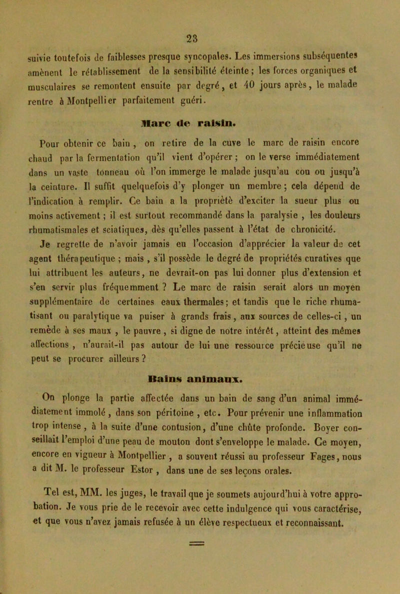 suivie toutefois de faiblesses presque syncopales. Les immersions subséquentes amènent le rétablissement de la sensibilité éteinte; les forces organiques et musculaires se remontent ensuite par degré, et 40 jours après, le malade rentre à Montpellier parfaitement guéri. marc raisin. Pour obtenir ce bain , on retire de la cuve le marc de raisin encore chaud par la fermentation qu’il vient d’opérer ; on le verse immédiatement dans un vaste tonneau où l’on immerge le malade jusqu’au cou ou jusqu’à la ceinture. Il suffit quelquefois d’y plonger un membre ; cela dépend de l’indication à remplir. Ce bain a la propriété d’exciter la sueur plus ou moins activement ; il est surtout recommandé dans la paralysie , les douleurs rhumatismales et sciatiques, dès qu’elles passent à l’état de chronicité. Je regrette de n’avoir jamais eu l’occasion d’apprécier la valeur de cet agent thérapeutique ; mais , s’il possède le degré de propriétés curatives que lui attribuent les auteurs, ne devrait-on pas lui donner plus d’extension et s’en servir plus fréquemment ? Le marc de raisin serait alors un moyen supplémentaire de certaines eaux thermales ; et tandis que le riche rhuma- tisant ou paralytique va puiser à grands frais, aux sources de celles-ci, un remède à ses maux , le pauvre , si digne de notre intérêt, atteint des mêmes affections , n’aurait-il pas autour de lui une ressource précieuse qu’il ne peut se procurer ailleurs ? llalni» animaux. On plonge la partie affectée dans un bain de sang d’un animal immé- diatement immolé, dans son péritoine , etc. Pour prévenir une inflammation trop intense , à la suite d’une contusion, d’une chute profonde. Boyer con- seillait l’emploi d’une peau de mouton dont s’enveloppe le malade. Ce moyen, encore en vigueur à Montpellier , a souvent réussi au professeur Fages, nous a dit M. le professeur Estor , dans une de ses leçons orales. Tel est, MM. les juges, le travail que je soumets aujourd’hui à votre appro- bation. Je vous prie de le recevoir avec cette indulgence qui vous caractérise, et que vous n’avez jamais refusée à un élève respectueux et reconnaissant.