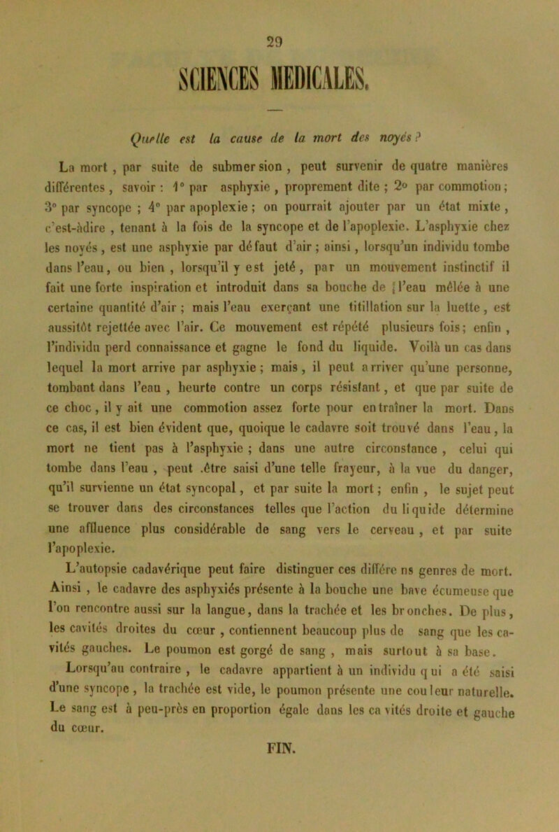 Quf’Ue est la cause de la mort des noyés ? La mort , par suite de submersion, peut survenir de quatre manières différentes , savoir : 1® par asphyxie , proprement dite ; 2» par commotion; 3® par syncope ; 4® par apoplexie ; on pourrait ajouter par un état mixte , c’est-hdire , tenant à la fois de la syncope et de l’apoplexie. L’asphyxie chez les noyés , est une asphyxie par dé faut d’air ; ainsi, lorsqu'un individu tombe dans l’eau, ou bien, lorsqu’il y est jeté, par un mouvement instinctif il fait une forte inspiration et introduit dans sa bouche de | l’eau mêlée à une certaine quantité d’air ; mais l’eau exerçant une titillation sur la luette , est aussitôt rejettée avec l’air. Ce mouvement est répété plusieurs fois ; enfin , l’individu perd connaissance et gagne le fond du liquide. Voilà un cas dans lequel la mort arrive par asphyxie; mais, il peut arriver qu’une personne, tombant dans l’eau , heurte contre un corps résistant, et que par suite de ce choc, il y ait une commotion assez forte pour entraîner la mort. Dans ce cas, il est bien évident que, quoique le cadavre soit trouvé dans l’eau, la mort ne tient pas à l’asphyxie ; dans une autre circonstance , celui qui tombe dans l’eau , peut .être saisi d’une telle frayeur, à la vue du danger, qu’il survienne un état syncopal, et par suite la mort ; enfin , le sujet peut se trouver dans des circonstances telles que l’action du liquide détermine une affluence plus considérable de sang vers le cerveau , et par suite l’apoplexie. L’autopsie cadavérique peut faire distinguer ces diffère ns genres de mort. Ainsi , le cadavre des asphyxiés présente à la bouche une bave écumeuse que l’on rencontre aussi sur la langue, dans la trachée et les bronches. De plus, les cavités droites du cœur , contiennent beaucoup plus de sang que les ca- vités gauches. Le poumon est gorgé de sang , mais surtout 5 sa base. Lorsqu’au contraire , le cadavre appartient à un individu q ui a été saisi d’une syncope , la trachée est vide, le poumon présente une couleur naturelle. Le sang est à peu-près en proportion égale dans les ca vités droite et gauche du cœur. FIN.