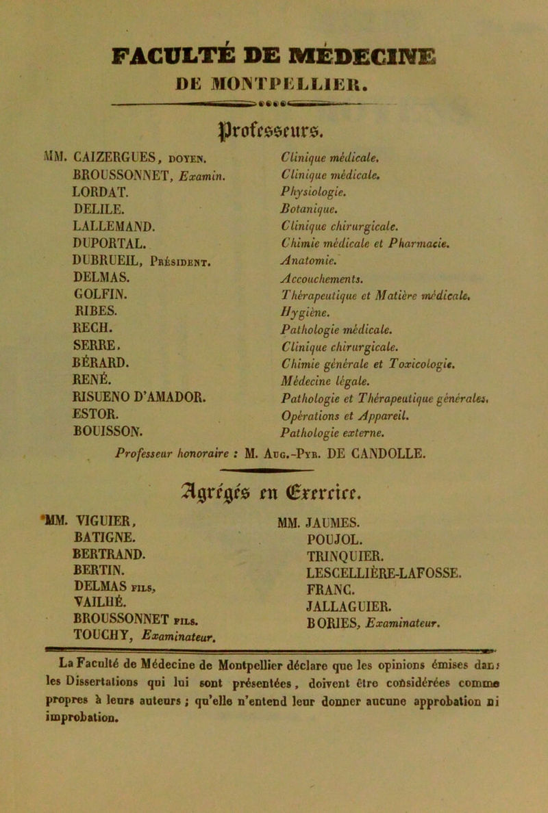 FACULTE DE MÉDECINE DE MONTPELLIEK. ■ —T ' ■ |)rofc60titr0. iuM. CAIZERGUES, doyen. BROÜSSONNET, Examhi. LORDAT. DELIEE. LALLEMAND. DLPORTAL. DUBRÜEIL, Pbésidbnt. DELMAS. GOLFIN. RIBES. RECH. SERRE. BÉRARD. RENÉ. RISUENO D’AMADOR. ESTOR. BOUISSON. Professeur honoraire : Clinique médicale. Clinique médicale. Physiologie. Botanique. Clinique chirurgicale. Chimie médicale et Pharmacie. Anatomie.' Accouchements. Thérapeutique et Matière médicale, Hygiène. Pathologie médicale. Clinique chirurgicale. Chimie générale et Toxicologie. Médecine légale. Pathologie et Thérapeutique générales, Opérations et Appareil. Pathologie externe. . Adg.-Pyb. de CANDOLLE. Jljgrrgfô tn (BxsYcia, •MM. VIGUIER, BATIGNE. BERTRAND. BERTIN. DELMAS FILS, VAILUÉ. BROÜSSONNET fils. TOUCHY, Examinateur, MM. JALMES. POüJOL. TRINQUIER. LESCELLIÈRE-LAFOSSE. FRANC. JALLAGUIER. BORlESj Examinateur, LaFacalté de Médecine de Montpellier déclare que les opinions émises dan; les Dissertations qoi lui sont présentées, doivent être coùsidérées commo propres à leurs auteurs ; qu’elle n’entend leur donner aucune approbation ni improbation.