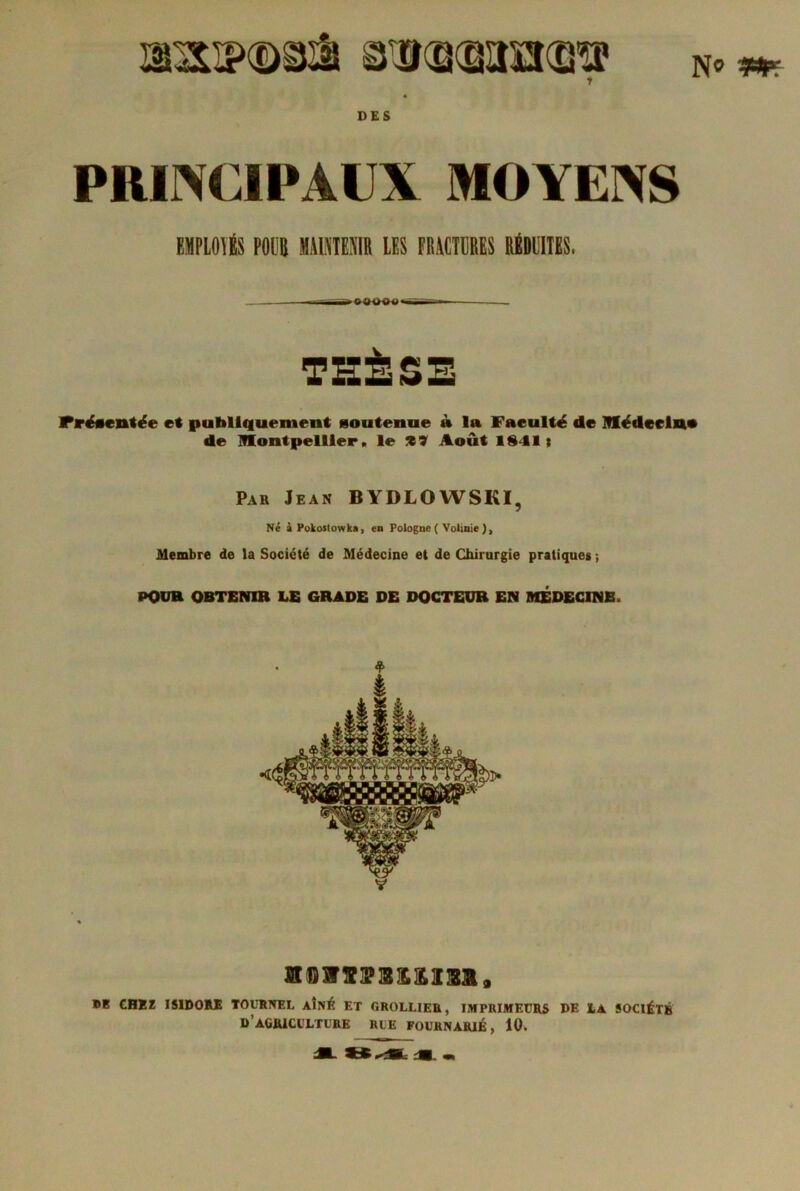 1 N« **? DES PRINCIPAUX MOYENS EMPLOYÉS POilB MAiniENlR LES FRACTURES RÉDUITES. Fréientée et publiquement soutenue à la Faeulté de Médecin* de Montpellier, le tï Août 18-11; Par Jean BYDLOWSKI, Né A Pokostowka, en Pologne ( Volinie), Membre de la Société de Médecine et de Chirurgie pratiques ; POUR OBTENIR LE GRADE DE DOCTEUR EN MEDECINB. snmssMosai, ®1 CHEï ISIDORE TOURNEL AÎNÉ ET GROLLIER, IMPRIMEURS DE LA SOCIÉTÉ D’AGRICULTURE RUE FOURNAR1É, 10»