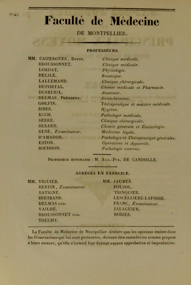 Faculté de Médecine DE MONTPELLIER. PROFESSEURS. MM. CAÏZERGTJES, Doyfk. BROUSSONNET. LORDAT. DEL1LE. LALLEMAND. DU PORTA L. DUBRUEIL. DELMAS, Président. GOLFIN. RIBES. RECH. SERRE. BERARD. RENÉ, Examinateur. D’AMADOR. ESTOR. BOUISSON. Clinique médicale. Clinique médicale. Physiologie. Botanique. Clinique chirurgicale. Chimie médicale et Pharmacie. Anatomie. Accouchements. 7hérapeulique et matière médicale. Hygiène. Pathologie médicale. Clinique chirurgicale. Chimie générale et Toxicologie. Médecine légale. Pathologie el Thérapeutique générales. Opérations et Appareils. Pathologie externe. Professeur honoraire : M. Alg.-Pyr. DE CANDOLLE. AGRÉGÉS EN EXERCICE. MM. J AU MES. MM. VIGUIER. BERTIN , Examinateur. BATIGNE. BERTRAND. DELMAS fils. VAILHÉ. BROUSSONNET fjls. TOUCHY. POUJOL. TRINQUIER. LESCELLIERE-LAFOSSE. FRANC, Examinateur. JALAGUIER. BORIES. La Faculté de Médecine de Montpellier déclare que les opinions émises dans les Dissertations qui lui sont présentées, doivent être considérées comme propres à leurs auteurs, qu’elle n’eutend leur donner aucuen approbation ni improbation.