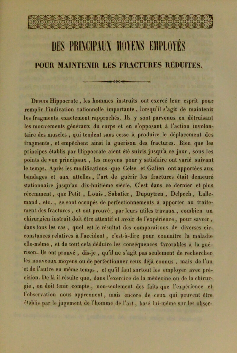 POUR MAINTENIR LES FRACTURES RÉDUITES. >0«0«w Depuis Hippocrate , les hommes instruits ont exercé leur esprit pour remplir l’indication rationnelle importante , lorsqu’il s’agit de maintenir les fragments exactement rapprochés. Ils y sont parvenus en détruisant les mouvements généraux du corps et en s’opposant à l’action involon- taire des muscles , qui tendent sans cesse à produire le déplacement des fragments, et empêchent ainsi la guérison des fractures. Bien que les principes établis par Hippocrate aient été suivis jusqu’à ce jour, sous les points de vue principaux , les moyens pour y satisfaire ont varié suivant le temps. Après les modifications que Celse et Galien ont apportées aux bandages et aux attelles , l’art de guérir les fractures était demeuré stationnaire jusqu’au dix-huitième siècle. C’est dans ce dernier et plus récemment, que Petit , Louis , Sabatier, Dupuytren , Delpech, Lalle- mand , etc. , se sont occupés de perfectionnements à apporter au traite- ment des fractures , et ont prouvé , par leurs utiles travaux , combien un chirurgien instruit doit être attentif et avoir de l’expérience, pour savoir , dans tous les cas , quel est le résultat des comparaisons de diverses cir- constances relatives à l’accident , c’est-à-dire pour connaître la maladie elle-même , et de tout cela déduire les conséquences favorables à la gué- rison. Ils ont prouvé , dis-je , qu’il ne s’agit pas seulement de rechercher les nouveaux moyens ou de perfectionner ceux déjà connus , mais de l’un et de l’autre eu même temps , et qu’il faut surtout les employer avec pré- cision. De là il résulte que, dans l’exercice de la médecine ou de la chirur- gie , on doit tenir compte , non-seulement des faits que l’expérience et l’observation nous apprennent, mais encore de ceux qui peuvent être établis par le jugement de l’homme de l’art, basé lui-même sur les obscr-