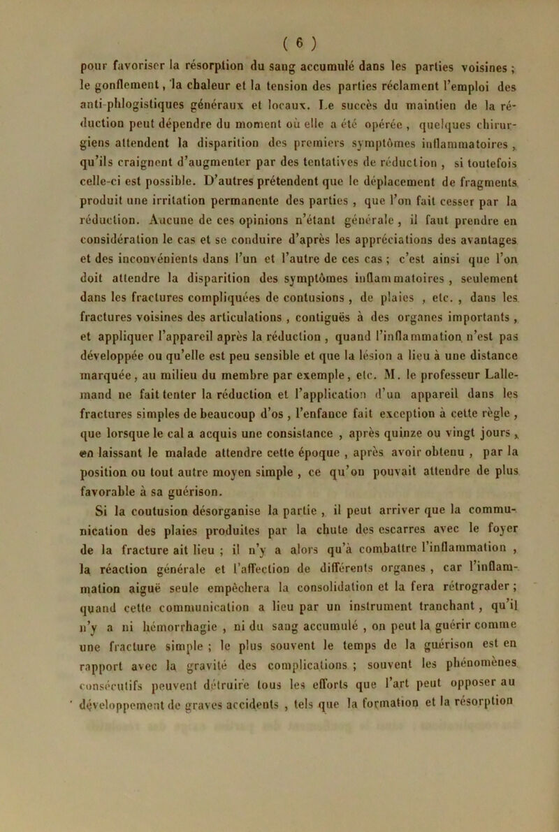 pour favoriser la résorption du sang accumulé dans les parties voisines ; le gonflement, la chaleur et la tension des parties réclament l’emploi des anti phlogisliques généraux et locaux. Le succès du maintien de la ré- duction peut dépendre du moment où elle a été opérée , quelques chirur- giens attendent la disparition des premiers symptômes inflammatoires , qu’ils craignent d’augmenter par des tentatives de réduction , si toutefois celle-ci est possible. D’autres prétendent que le déplacement de fragments produit une irritation permanente des parties , que l’on fait cesser par la réduction. Aucune de ces opinions n’étant générale , il faut prendre en considération le cas et se conduire d’après les appréciations des avantages et des inconvénients dans l’un et l’autre de ces cas ; c’est ainsi que l’on doit attendre la disparition des symptômes inflammatoires, seulement dans les fractures compliquées de contusions , de plaies , etc. , dans les fractures voisines des articulations , contiguës à des organes importants, et appliquer l’appareil après la réduction , quand l’inflammation, n’est pas développée ou qu’elle est peu sensible et que la lésion a lieu à une distance marquée, au milieu du membre par exemple, etc. M. le professeur Lalle- mand ne fait tenter la réduction et l’application d’un appareil dans les fractures simples de beaucoup d’os , l’enfance fait exception à cette règle , que lorsque le cal a acquis une consistance , après quinze ou vingt jours x en laissant le malade attendre cette époque , après avoir obtenu , par la position ou tout autre moyen simple , ce qu’on pouvait attendre de plus favorable à sa guérison. Si la coutusion désorganise la partie , il peut arriver que la commu- nication des plaies produites par la chute des escarres avec le foyer de la fracture ait lieu ; il n’y a alors qu’à combattre 1 inflammation , la réaction générale et l’affection de différents organes , car l’inflam- mation aiguë seule empêchera la consolidation et la fera rétrograder ; quand cette communication a lieu par un instrument tranchant, qu’il n’y a ni hémorrhagie , ni du sang accumulé , on peut la guérir comme une fracture simple ; le plus souvent le temps de la guérison est en rapport avec la gravité des complications ; souvent les phénomènes consécutifs peuvent détruire tous les efforts que l’art peut opposer au ' développement de graves accidents , tels que la formation et la résorption