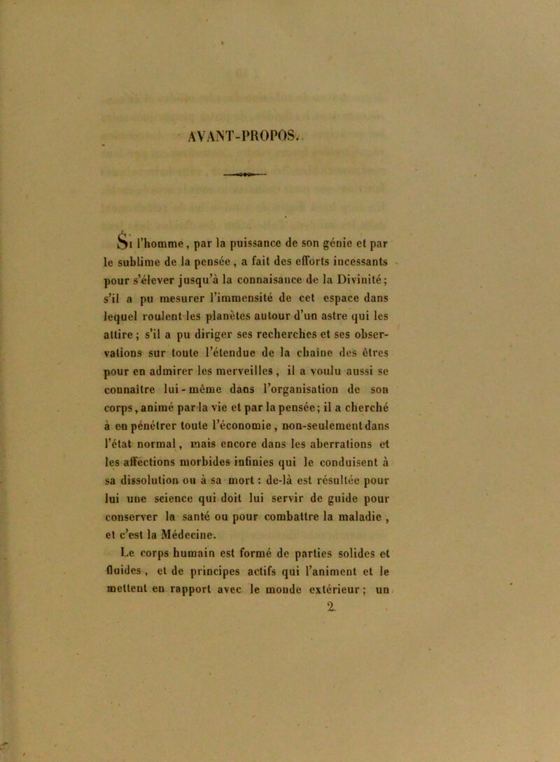 AVANT-PROPOSv. Si l’homme, par la puissance de son génie et par le sublime de la pensée, a fait des efforts incessants * pour s’élever jusqu’à la connaisance de la Divinité; s’il a pu mesurer l’immensité de cet espace dans lequel roulent les planètes autour d’un astre qui les attire ; s’il a pu diriger ses recherches et ses obser- vations sur toute l’étendue de la chaîne des êtres pour en admirer les merveilles, il a voulu aussi se connaître lui-même dans l’organisation de son corps, animé parla vie et par la pensée ; il a cherché à on pénétrer toute l’économie, non-seulement dans l’état normal, mais encore dans les aberrations et les affections morbides infinies qui le conduisent à sa dissolution ou à sa-mort: de-là est résultée pour lui une science qui doit lui servir de guide pour conserver la- santé ou pour combattre la maladie , et c’est la Médecine. Le corps humain est formé de parties solides et fluides , et de principes actifs qui l’animent et le mettent en rapport avec le monde extérieur; un %