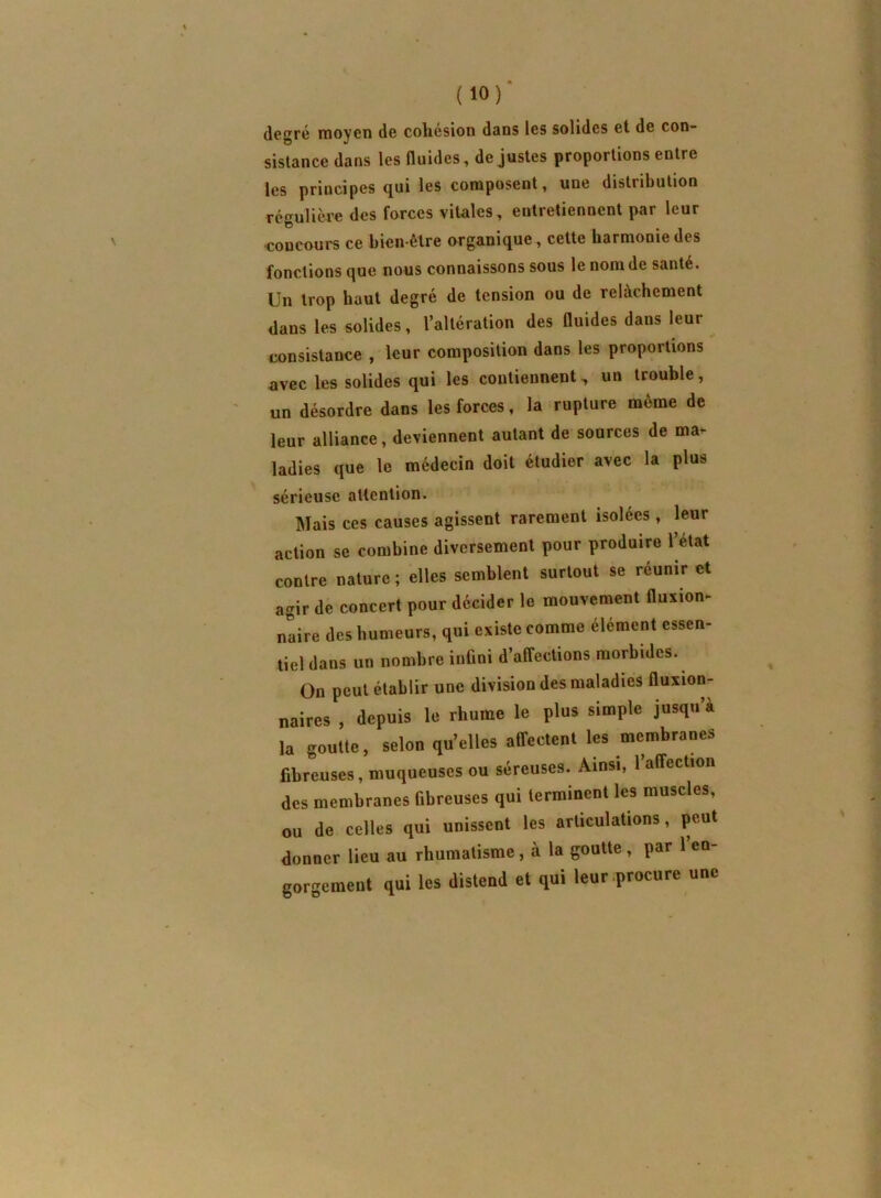 degré moyen de coliesion dans les solides et de con- sistance dans les fluides, de justes proportions entre les principes qui les composent, une distribution régulièi'e des forces vitales, entretiennent par leur concours ce bien-être organique, cette harmonie des fonctions que nous connaissons sous le nom de santé. Un trop haut degré de tension ou de relâchement dans les solides, l’altération des fluides dans leur consistance , leur composition dans les proportions avec les solides qui les contiennent, un trouble, un désordre dans les forces, la rupture même de leur alliance, deviennent autant de sources de ma^ ladies que le médecin doit étudier avec la plus sérieuse attention. Mais ces causes agissent rarement isolées , leur action se combine diversement pour produire l’état contre nature ; elles semblent surtout se réunir et agir de concert pour décider le mouvement fluxion- naire des humeurs, qui existe comme élément essen- tiel dans un nombre inûni d’affections morbides. On peut établir une division des maladies fluxion- naires , depuis le rhume le plus simple jusqu a la goutte, selon qu’elles affectent les membranes fibreuses, muqueuses ou séreuses. Ainsi, l’affection des membranes fibreuses qui terminent les muscles, ou de celles qui unissent les articulations, peut donner lieu au rhumatisme, à la goutte, par l’en- gorgement qui les distend et qui leur procure une