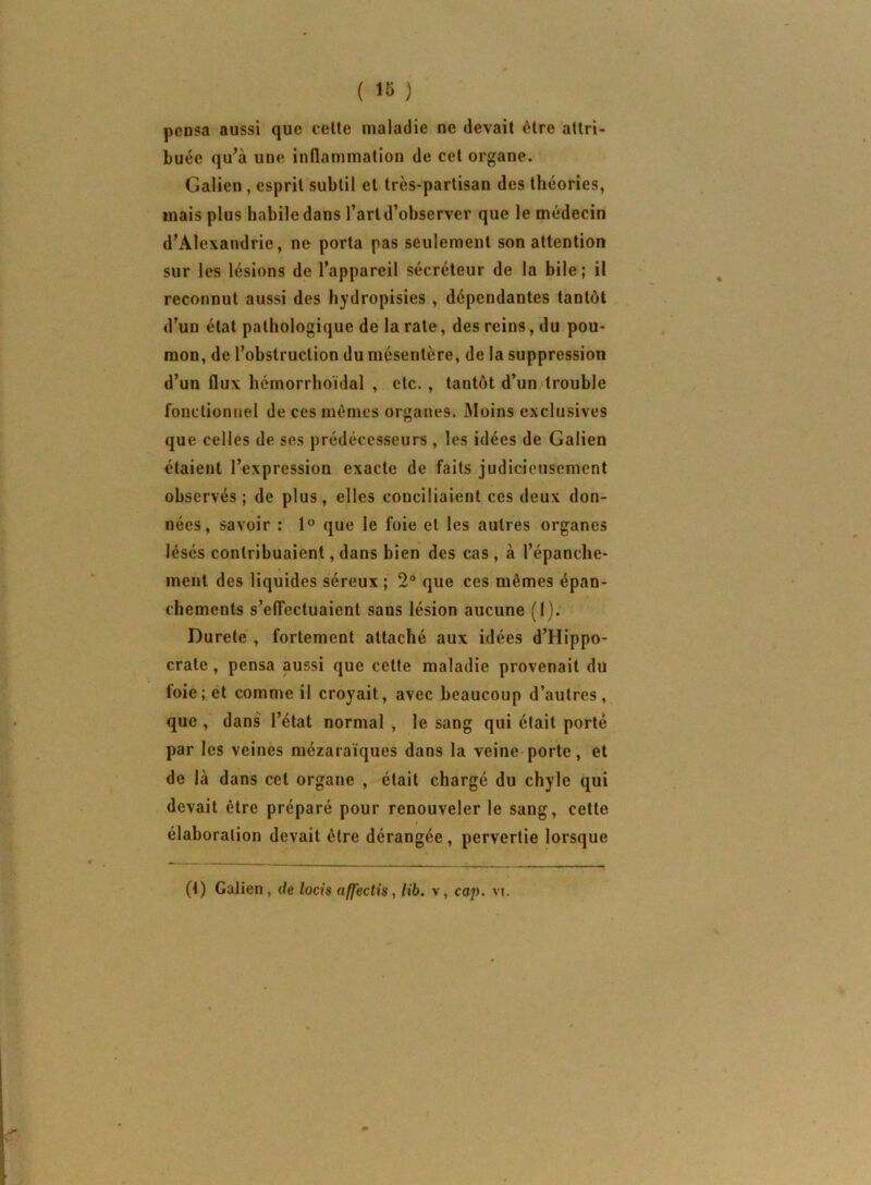 ( ) pensa aussi que celte maladie ne devait être attri- buée qu’à une inflammation de cet organe. Galien, esprit subtil et très-partisan des théories, mais plus habile dans l’art d’observer que le médecin d’Alexandrie, ne porta pas seulement son attention sur les lésions de l’appareil sécréteur de la bile; il reconnut aussi des hydropisies , dépendantes tantôt d’un état pathologique de la rate, des reins, du pou- mon, de l’obstruction du mésentère, de la suppression d’un flux hémorrhoïdal , etc., tantôt d’un4rouble fonctionnel de ces mêmes organes. Moins exclusives que celles de ses prédécesseurs , les idées de Galien étaient l’expression exacte de faits judicieusement observés ; de plus, elles conciliaient ces deux don- nées, savoir : que le foie et les autres organes lésés contribuaient, dans bien des cas , à l’épanche- ment des liquides séreux ; 2® que ces mêmes épan- chements s’elTectuaient sans lésion aucune (1). Durete , fortement attaché aux idées d’Hippo- crate , pensa aussi que celte maladie provenait du loie; et comme il croyait, avec beaucoup d’autres, que , dans' l’état normal , le sang qui était porté par les veines mézaraïques dans la veine porte, et de là dans cet organe , était chargé du chyle qui devait être préparé pour renouveler le sang, cette élaboration devait être dérangée , pervertie lorsque (t) Galien, de locis affectis, lib. v, cap. \i.