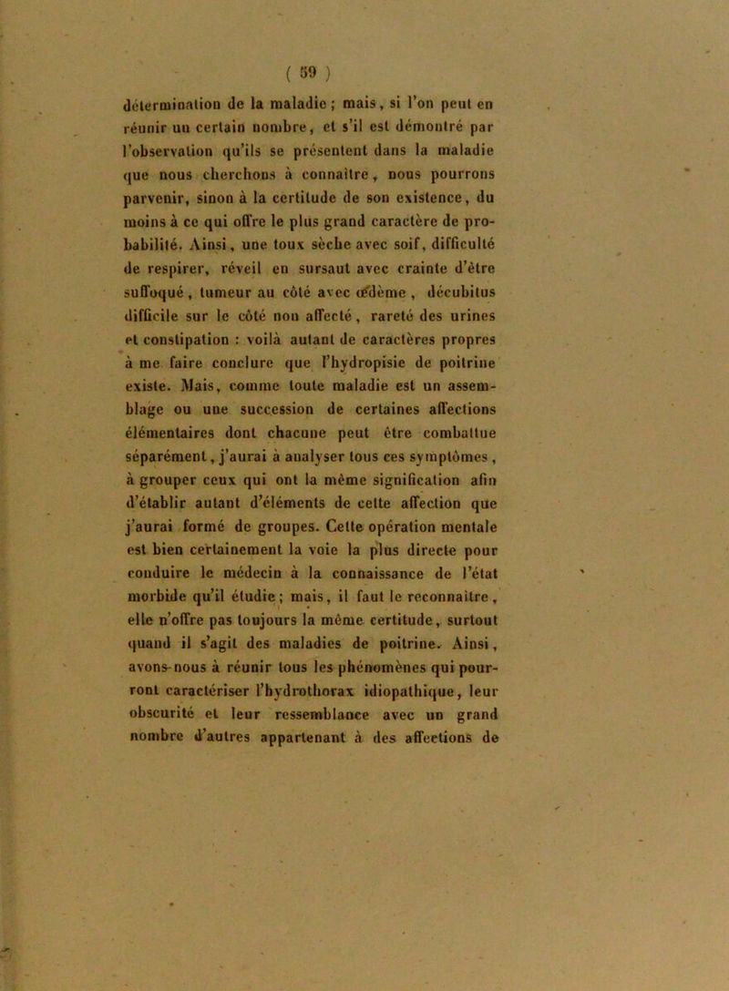 déleroiioalioD de la maladie ; mais, si l’on peut en réunir uu certain nombre, cl s’il est démontré par l’observalion qu’ils se présentent dans la maladie que nous cherchons à connaître, nous pourrons parvenir, sinon à la certitude de son existence, du moins à ce qui offre le plus grand caractère de pro- babilité. Ainsi, une toux sèche avec soif, difficulté de respirer, réveil en sursaut avec crainte d’être suffoqué , tumeur au côté avec cédème , décubitus difficile sur le coté non affecté, rareté des urines et constipation : voilà autant de caractères propres à me faire conclure que l’hydropisie de poitrine existe. Mais, comme toute maladie est un assem- blage ou une succession de certaines affections élémentaires dont chacune peut être combattue séparément, j’aurai à analyser tous ces symptômes, à grouper ceux qui ont la même signification afin d’établir autant d’éléments de cette affection que j’aurai formé de groupes. Celte opération mentale est bien certainement la voie la plus directe pour conduire le médecin à la connaissance de l’état morbide qu’il étudie; mais, il faut le reconnaître, elle n’offre pas toujours la même certitude, surtout quand il s’agit des maladies de poitrine. Ainsi, avons-nous à réunir tous les phénomènes qui pour- ront caractériser l’hydrothorax idiopathique, leur obscurité et leur ressemblance avec un grand nombre d’autres appartenant à des affections de