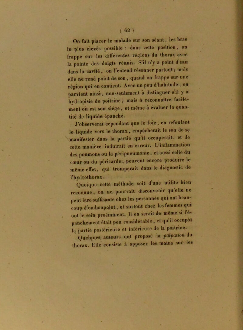 On fait placer le malade sur son séant, les bras le pins élevés possible : dans cette position, on frappe sur les différentes régions du thorax avec la pointe des doigts réunis. S’il n’y a point d’eau dans la cavité , on l’entend résonner partout ; mais elle ne rend point de son, quand on frappe sur une région qui en contient. Avec un peu d’habitude , on parvient ainsi, non-seulement à distinguer s’il y a hydropisie de poitrine, mais à reconnaître facile- ment où est son siège , et même à évaluer la quan- tité de liquide épanché. ,1’observerai cependant que le foie, en refoulant le liquide vers le thorax, empêcherait le son de se manifester dans la partie qu il occuperait, et do cette manière induirait en erreur. L inflammation des poumons ou la péripneumonie, et aussi celle du c(Bur ou du péricarde, peuvent encore produire le inêmeeflet, qui tromperait dans le diagnostic de l’hydrothorax. Quoique cette méthode soit d’une utilité bien reconnue, on ne pourrait disconvenir qu’elle ne peut être suffisante chez les personnes qui ont beau- coup d’embonpoint, et surtout chez les femmes qui ont le sein proéminent. Il en serait de même si 1 é- panchement était peu considérable, et qu’il occupât la partie postérieure et inférieure de la poitrine. Quelques auteurs ont proposé la palpation du thorax. Elle consiste à apposer les mains sur les