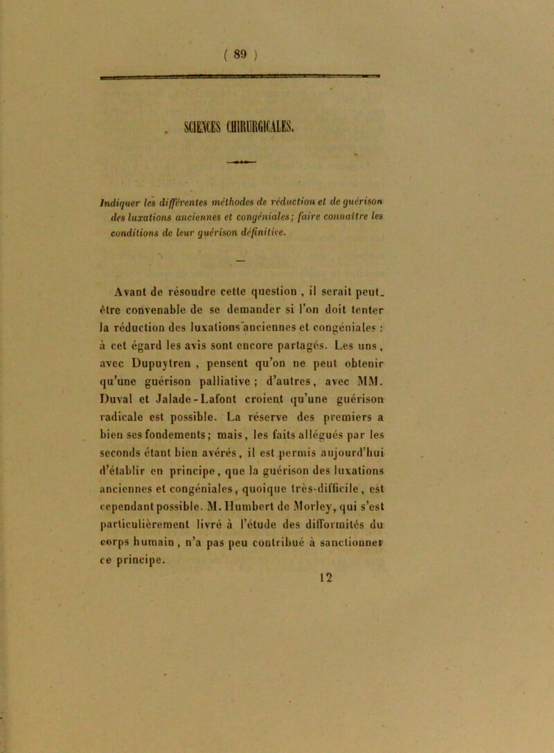 ( ) SCIL^CES CHIRURGICALES. Indiquer les différentes méthodes de réduction et de guérison des luxations anciennes et congéniales; faire connaitre les conditions de leur guérison définitive. Avant de résoudre cette question , il serait peut, être convenable de se demander si l’on doit tenter la réduction des luxations’ancienncs et congéniales : à cet égard les avis sont encore partagés. Les uns, avec Dupujtren , pensent qu’on ne peut obtenir qu’une guérison palliative; d’autres, avec MM. Duval et Jalade-Lafont croient qu’une guérison radicale est possible. La réserve des premiers a bien ses fondements ; mais, les faits allégués par les seconds étant bien avérés, il est permis aujourd’hui d’établir en principe, que la guérison des luxations anciennes et congéniales, quoique très-difficile, est cependant possible. M. Humbert de Morley, qui s’est particulièrement livré à l’étude des dilTormilés du corps humain, n’a pas peu contribué à sanctionner ce principe. 12