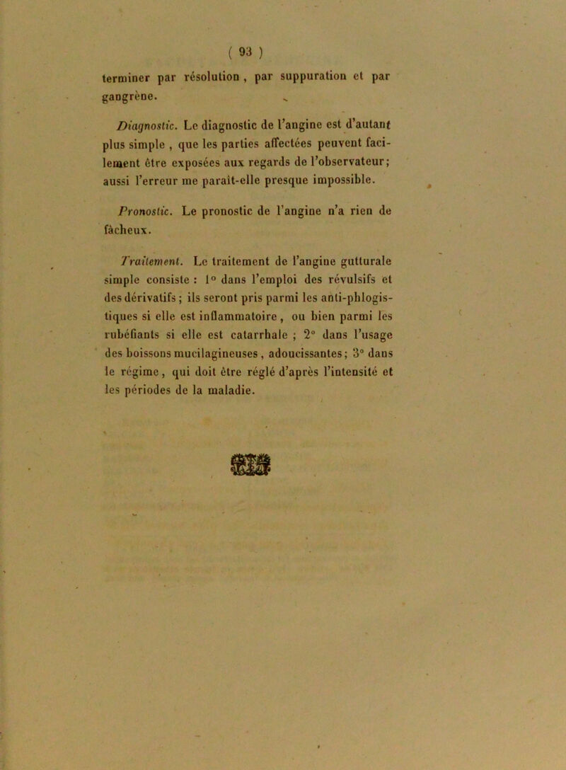 terminer par résolution , par suppuration et par gangrène. Diagnostic. Le diagnostic de l’angine est d’autanf plus simple , que les parties alTectées peuvent faci- lenaent être exposées aux regards de l’observateur; aussi l’erreur me parait-elle presque impossible. Pronostic. Le pronostic de l’angine n’a rien de fâcheux. Traitement. Le traitement de l’angine gutturale simple consiste : 1° dans l’emploi des révulsifs et des dérivatifs ; ils seront pris parmi les anli-pblogis- tiques si elle est inflammatoire , ou bien parmi les rubéfiants si elle est catarrhale ; 2° dans l’usage des boissons mucilagineuses , adoucissantes; 3° dans le régime, qui doit être réglé d’après l’intensité et les périodes de la maladie. ■K