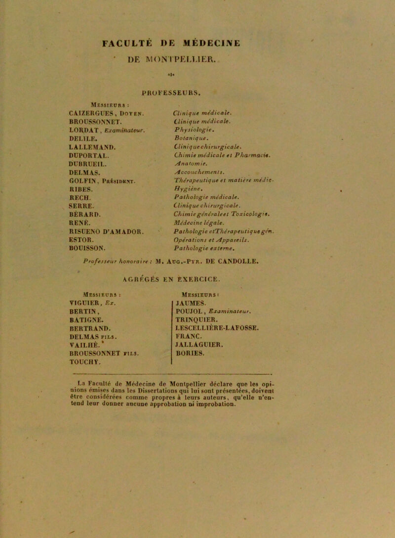 FACULTÉ DE NÉDECIIVE ' DE MON l'PEI.UER. O* PROFESSEURS. Messieurs : CAIZERGUES, Doyen. BROUSSONNET. LORDAT, Examinateur. DELIEE. LALLEMAND. DÜPORTAL. DUBRUEIL. DELMAS. GOLFIN, Présidknt. RIBES. RECH. SERRE. BÉRARD. RENE. RISUENO D’AMADOR. ESTOR. BOUISSON. Professeur honoraire : .M. AGRÉGÉS 1 Messieurs ; VIGUIER, Rx. BERTIN, BATIGNE. BERTRAND. DELMAS FILS. VAILHÉ.* BROUSSONNET fils. TOÜCHY. Clinique médicale. Clinique médicale. Physiologie, Botanique. Cliniq ue chirurgicale. Chimie médicale et Pharmacie. .Anatomie. Accouchement s. Thérapeutique et matière médic- Hygiène. Pathologie médicale. Clinique chirurgicale. Chimie générale et Toxicologie. Médecine légale. Pathologie etThérapeutique gén. Opérations et Appareils. Pathologie externe. uo.-Pyr. DE CANDOLLE. EXERCICE. Messieurs : JAUMES. POUJOL, Examinateur. TRINQUIER. LESCELLIÈRE-LAFOSSE. FRANC. JALLAGÜIER. BORIES. La Faculté de Médecine de Montpellier déclare que les opi- nions émises dans les Dissertations qui lui sont présentées, doivent être considérées comme propres à leurs auteurs, qu’elle n’en- tend leur donner aucune approbation ni improbation.