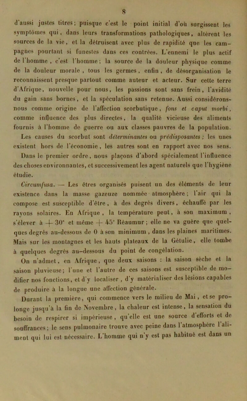 (1 aussi justes titres; puisque c’est le point initial d’où surgissent les symptômes qui, dans leurs transformations pathologiques, altèrent les sources de la vie, et la détruisent avec plus de rapidité que les cam- pagnes pourtant si funestes dans ces contrées. L’ennemi le plus actif de l’homme , c’est l’homme; la source de la douleur physique comme de la douleur morale , tous les germes , enfin , de désorganisation le reconnaissent presque partout comme auteur et acteur. Sur cette terre d’Afrique, nouvelle pour nous, les passions sont sans frein, l’avidité du gain sans bornes, et la spéculation sans retenue. Aussi considérons- nous comme origine de l'affection scorbutique, fons et caput morbi, comme influence des plus directes, la qualité vicieuse des aliments fournis à l’homme de guerre ou aux classes pauvres de la population. Les causes du scorbut sont déterminantes ou prédisposantes; les unes existent hors de l’économie , les autres sont en rapport avec nos sens. Dans le premier ordre, nous plaçons d’abord spécialement l’influence des choses environnantes, et successivement les agent naturels que l’hygiène étudie. Circumfusa. — Les êtres organisés puisent un des éléments de leur existence dans la masse gazeuze nommée atmosphère ; l’air qui la compose est susceptible d’être, à des degrés divers, échauffé par les rayons solaires. En Afrique , la température peut, à sou maximum , s’élever à -f- 30° et même -j- 45° Kéaumur ; elle ne va guère que quel- ques degrés au-dessous de 0 à son minimum , dans les plaines maritimes. Mais sur les montagnes et les hauts plateaux de la Gétulie, elle tombe à quelques degrés au-dessous du point de congélation. On n’admet, en Afrique, que deux saisons : la saison sèche et la saison pluvieuse; l’une et l’autre de ces saisons est susceptible de mo- difier nos fonctions, et d’y localiser , d’y matérialiser des lésions capables de produire à la longue une affection générale. Durant la première, qui commence vers le milieu de Mai , et se pro- longe jusqu’à la fin de Novembre, la chaleur est intense, la sensation du besoin de respirer si impérieuse, qu’elle est une source d efforts et de souffrances ; le sens pulmonaire trouve avec peine dans l’atmosplière 1 ali- ment qui lui est nécessaire. L’homme qui n’y est pas habitué est dans un