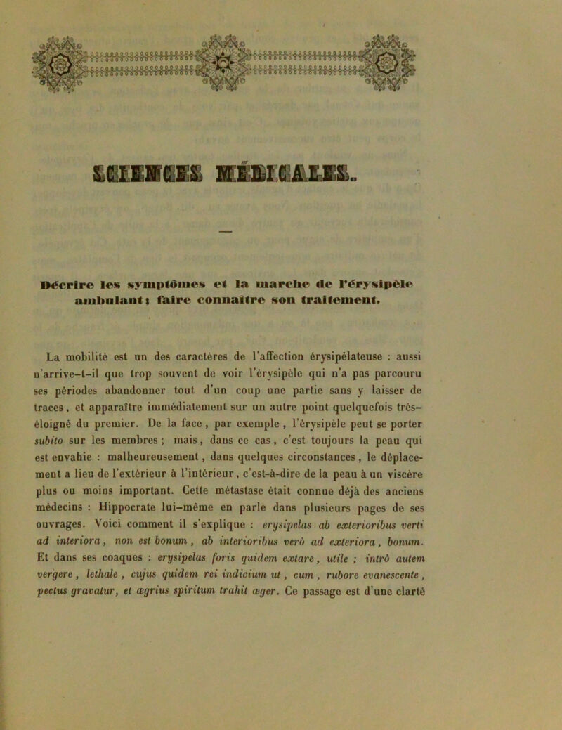 a: Décrire les» symptômes et la marclie de l’érysipéle ambulant; faire connaître son traitement. La mobilité est un des caractères de l’affection érysipélateuse : aussi n’arrive-t-il que trop souvent de voir l’érysipèle qui n’a pas parcouru ses périodes abandonner tout d’un coup une partie sans y laisser de traces, et apparaître immédiatement sur un autre point quelquefois très- éloigné du premier. De la face , par exemple , l’érysipèle peut se porter subito sur les membres ; mais, dans ce cas, c’est toujours la peau qui est envahie : malheureusement, dans quelques circonstances , le déplace- ment a lieu de l’extérieur à l’intérieur , c’est-à-dire de la peau à un viscère plus ou moins important. Cette métastase était connue déjà des anciens médecins : Hippocrate lui-même en parle dans plusieurs pages de ses ouvrages. Voici comment il s’explique : erysipelas ab exlerioribus verti ad interiora, non est bonurn , ab interioribus vero ad exteriora, bonum. Et dans ses coaques : erysipelas forts quidem exlare, utile ; intrô autem vergere , lelhale , cujus quidem rei indicium ut, cum , ruborc evanescente , pectus gravalur, et œgrius spirilum trahit œger. Ce passage est d’une clarté