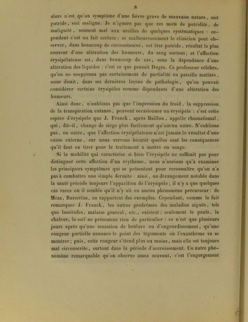 alors n’est qu’un symptôme d’une fièvre grave de mauvaise nature , soit putride, soit maligne. Je n’ignore pas que ces mots de putridité, de malignité , sonnent mal aux oreilles de quelques systématiques : ce- pendant c’est un fait certain ; et malheureusement le clinicien peut ob- server, dans beaucoup de circonstances, cet état putride, résultat le plus souvent d’une altération des humeurs, du sang surtout; et l’affection érysipélateuse est, dans beaucoup de cas, sous la dépendance d’une altération des liquides : c’est ce que pensait Dugès. Ce professeur célèbre, qu’on ne soupçonna pas certainement de partialité en pareille matière, nous disait, dans ses dernières leçons de pathologie, qu’ou pouvait considérer certains érysipèles comme dépendants d’une altération des humeurs. Ainsi donc , n’oublions pas que l’impression du froid , la suppression de la transpiration cutanée, peuvent occasionner un érysipèle : c’est cette espèce d’érysipèle que J. Franck , après Bâillon , appelle rhumatismal, qui, dit-il, change de siège plus facilement qu’aucun autre. N’oublions pas, en outre, que l’affection érysipélateuse n’est jamais le résultat d’une cause externe , car nous verrons bientôt quelles sont les conséquences qu’il faut en tirer pour le traitement à mettre en usage. Si la mobilité qui caractérise si bien l’érysipèle ne suffisait pas pour distinguer cette affection d’un érythème, nous n’aurions qu’à examiner les principaux symptômes qui se présentent pour reconnaître qu’on n’a pas à combattre une simple dermite : ainsi, un dérangement notable dans la santé précède toujours l’apparition de l’érysipèle ; il n’y a que quelques cas rares où il semble qu’il n’y ait eu aucun phénomène précurseur: de Meza, Burserius, en rapportent des exemples. Cependant, comme le fait remarquer J. Franck, les autres prodromes des maladies aiguës, tels que lassitudes, malaise général, etc., existent; seulement le pouls, la chaleur, la soif ne présentent rien de particulier : ce n’est que plusieurs jours après qu’une sensation de brûlure ou d’engourdissement, qu’une rougeur partielle annonce le point des téguments où l’exanthème va se montrer; puis, cette rougeur s’étend plus ou moins, mais elle est toujours mal circouscrite, surtout dans la période d’accroissement. Un autre phé- nomène remarquable qu’on observe assez souvent, c’est l’engorgement