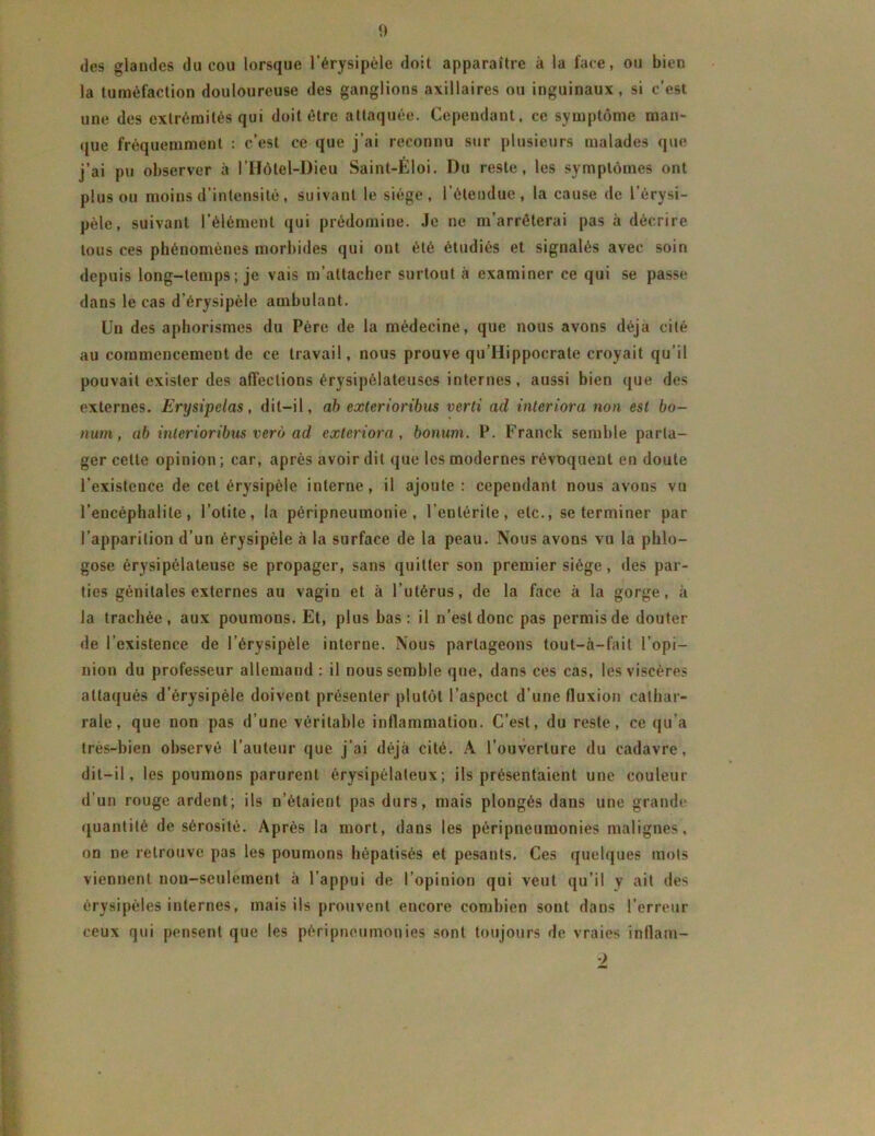 <> des glandes du cou lorsque l’érysipèle doit apparaître à la face, ou bien la tuméfaction douloureuse des ganglions axillaires ou inguinaux, si c’est une des extrémités qui doit être attaquée. Cependant, ce symptôme man* que fréquemment : c’est ce que j’ai reconnu sur plusieurs malades que j’ai pu observer à l’Hôlel-Dieu Saint-Éloi. Du reste, les symptômes ont plus ou moins d’intensité, suivant le siège, l’étendue, la cause de l’érysi- pèle, suivant l’élément qui prédomine. Je ne m’arrêterai pas à décrire tous ces phénomènes morbides qui ont été étudiés et signalés avec soin depuis long-temps ; je vais m’attacher surtout à examiner ce qui se passe dans le cas d’érysipèle ambulant. Un des aphorismes du Père de la médecine, que nous avons déjà cité au commencement de ce travail, nous prouve qu’Hippocrate croyait qu’il pouvait exister des affections érysipélateuses internes, aussi bien que des externes. Erysipelas, dit-il, ab exterioribus verti ad inleriora non est bo- num, ab inlerioribus verô ad exteriora, bonum. P. Franck semble parta- ger cette opinion ; car, après avoir dit que les modernes révoquent en doute l’existence de cet érysipèle interne, il ajoute: cependant nous avons vu l’encéphalite, l’otite, la péripneumonie, l’entérite, etc., se terminer par l’apparition d’un érysipèle à la surface de la peau. Nous avons vu la phlo- gose érysipélateuse se propager, sans quitter son premier siège, des par- ties génitales externes au vagin et à l’utérus, de la face à la gorge, à la trachée, aux poumons. Et, plus bas: il n’est donc pas permis de douter de l’existence de l’érysipèle interne. Nous partageons tout-à-fait l’opi- nion du professeur allemand : il nous semble que, dans ces cas, les viscères attaqués d’érysipéle doivent présenter plutôt l’aspect d’une fluxion cathar- rale, que non pas d’une véritable inflammation. C’est, du reste, ce qu’a très-bien observé l’auteur que j’ai déjà cité. A l’ouverture du cadavre, dit-il, les poumons parurent érysipélateux; ils présentaient une couleur d’un rouge ardent; ils n’étaient pas durs, mais plongés dans une grande quantité de sérosité. Après la mort, dans les péripneumonies malignes, on ne retrouve pas les poumons hépatisés et pesants. Ces quelques mots viennent non-seulement à l’appui de l’opinion qui veut qu’il y ait des érysipèles internes, mais ils prouvent encore combien sont dans l’erreur ceux qui pensent que les péripneumonies sont toujours de vraies inflam- )