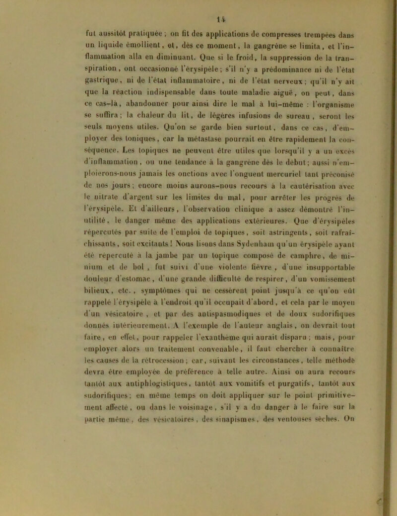 fut aussitôt pratiquée ; on fit des applications de compresses trempées dans un liquide émollient, et, dès ce moment, la gangrène se limita, et l’in- flammation alla en diminuant. Que si le froid, la suppression de la tran- spiration, ont occasionné l’érysipèle; s’il n’y a prédominance ni de l'état gastrique, ni de l’état inflammatoire, ni de l’état nerveux; qu’il n’y ait que la réaction indispensable dans toute maladie aiguë, on peut, dans ce cas-là, abandonner pour ainsi dire le mal à lui-même : l’organisme se suffira; la chaleur du lit, de légères infusions de sureau, seront les seuls moyens utiles. Qu’on se garde bien surtout, dans ce cas, d’em- ployer des toniques, car la métastase pourrait en être rapidement la con- séquence. Les topiques ne peuvent être utiles que lorsqu’il y a un excès d’inflammation, ou une tendance à la gangrène dès le début; aussi n’em- ploierons-uous jamais les onctions avec l’onguent mercuriel tant préconisé de nos jours; encore moius aurons-nous recours à la cautérisation avec le nitrate d’argent sur les limites du mal, pour arrêter les progrès de I érysipèle. Et d’ailleurs, 1 observatiou clinique a assez démontré l’in- utilité, le danger même des applications extérieures. Que d'érysipèles répercutés par suite de l'emploi de topiques, soit astringents, soit rafraî- chissants, soit excitants ! Nous lisons dans Sydenham qu’un érysipèle ayant été répercuté à la jambe par un topique composé de camphre, de mi- nium et de bol , fut suivi d’une violente fièvre , d’une insupportable douleur d’estomac, d’une grande difficulté de respirer, d'un vomissement bilieux, etc., symptômes qui ne cessèrent point jusqu’à ce qu’on eût rappelé l’érysipèle à l’endroit qu’il occupait d'abord, et cela par le moyeu d’un vésicatoire , et par des antispasmodiques et de doux sudorifiques donnés intérieurement. A l’exemple de l’auteur anglais, on devrait tout faire, eu effet, pour rappeler l’exanthème qui aurait disparu; mais, pour employer alors un traitement convenable, il faut chercher à connaître les causes de la rétrocession; car, suivant les circonstances, telle méthode devra être employée de préférence à telle autre. Ainsi on aura recours tantôt aux antiphlogistiques, tantôt aux vomitifs et purgatifs, tantôt aux sudorifiques; en même temps on doit appliquer sur le point primitive- ment affecté, ou dans le voisinage, s’il y a du danger à le faire sur la partie même, des vésicatoires, des sinapismes, des ventouses sèches. On