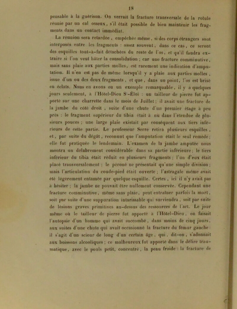 pensable à la guérison. On verrait la fracture transversale de la rotule réunie par un cal osseux, s’il était possible de bien maintenir les frag- ments dans un contact immédiat. La réunion sera retardée, empêchée même, si des corps étrangers sont interposés entre les fragments : assez souvent, dans ce cas, ce seront des esquilles tout—à—fait détachées du reste de l’os, et qu’il faudra ex- traire si 1 ou veut hâter la consolidation ; car une fracture comminutive, mais sans plaie aux parties molles, est rarement une indication d’ampu- tation. Il n’en est pas de même lorsqu’il y a plaie aux parties molles , issue d’un ou des deux fragments , et que , dans un point, l’os est brisé en éclats. Nous en avons eu un exemple remarquable , il y a quelques jours seulement, à l’Hôlel-Dieu S'-Éloi : un tailleur de pierre fut ap- porté sur une charrette dans le mois de Juillet ; il avait une fracture de la jambe du côté droit , suite d’une chute d’un premier étage à peu près : le fragment supérieur du tibia était à nu dans l’étendue de plu- sieurs pouces ; une large plaie existait par conséquent aux tiers infé- rieurs de cette partie. Le professeur Serre retira plusieurs esquilles , et, par suite du dégât, reconnut que l’amputation était le seul remède; elle fut pratiquée le lendemain. L’examen de la jambe amputée nous montra un délabrement considérable dans sa partie inférieure; le tiers inférieur du tibia était réduit en plusieurs fragments ; l’un d’eux était placé transversalement ; le péroné ne présentait qu’une simple division ; mais l’articulation du coude-pied était ouverte ; l’astragale même avait été légèrement entamée par quelque esquille. Certes , ici il n’y avait pas à hésiter ; la jambe ne pouvait être nullement conservée. Cependant une fracture comminutive, même sans plaie, peut entraîner parfois la mort, soit par suite d’une suppuration intarissable qui surviendra , soit par suite de lésions graves primitives au-dessus des ressources de l'art. Le jour même où le tailleur de pierre fut apporté à l’IIôtel-Dieu . on faisait l’autopsie d’un homme qui avait succombé, dans moins de cinq jours, aux suites d’une chute qui avait occasionné la fracture du fémur gauche: il s’agit d’un scieur de long d’un certain âge , qui , dit-on , s’adonnait aux boissons alcooliques ; ce malheureux fut apporté dans le délire trau- matique, avec le pouls petit, concentré, la peau froide: la fracture de