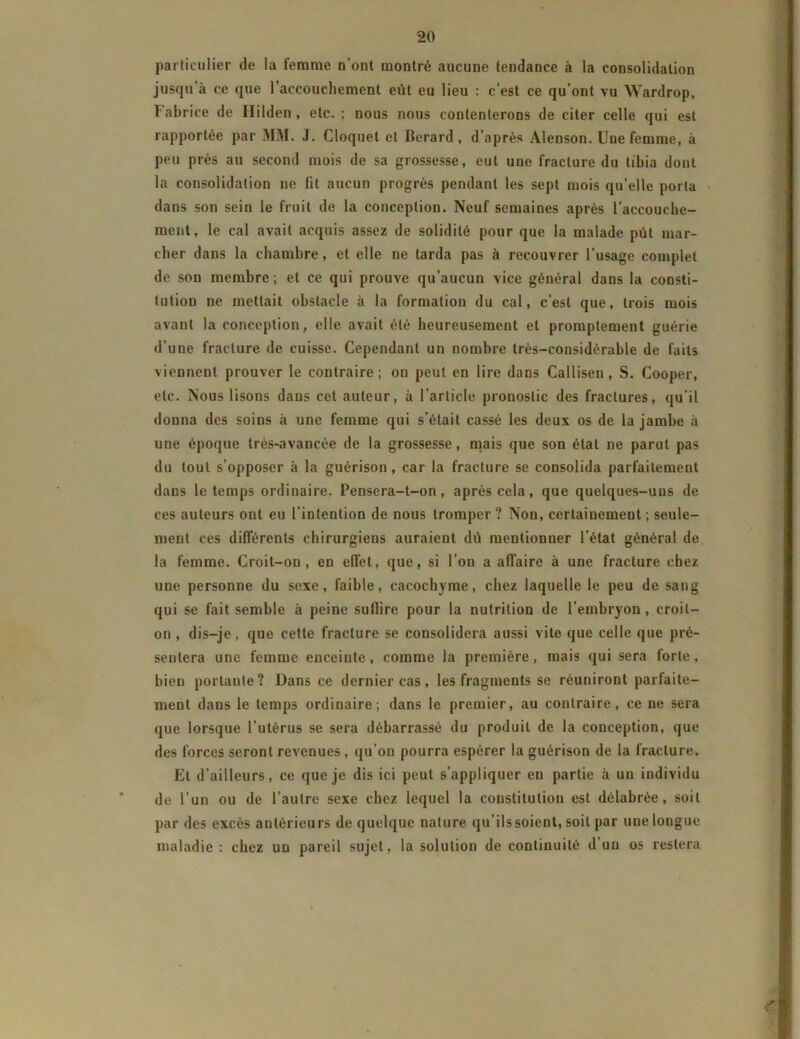 particulier de la femme n’ont montré aucune tendance à la consolidation jusqu’à ce que l’accouchement eût eu lieu : c’est ce qu’ont vu Wardrop, Fabrice de Ililden , etc. ; nous nous contenterons de citer celle qui est rapportée par MM. J. Cloquet et lierard , d’après Alenson. Une femme, à peu près au second mois de sa grossesse, eut une fracture du tibia dont la consolidation ne fit aucun progrès pendant les sept mois qu’elle porta dans son sein le fruit de la conception. Neuf semaines après l’accouche- ment, le cal avait acquis assez de solidité pour que la malade pût mar- cher dans la chambre, et elle ne tarda pas à recouvrer l’usage complet de son membre ; et ce qui prouve qu’aucun vice général dans la consti- tution ne mettait obstacle à la formation du cal, c’est que, trois mois avant la conception, elle avait été heureusement et promptement guérie d’une fracture de cuisse. Cependant un nombre très-considérable de faits viennent prouver le contraire; on peut en lire dans Callisen , S. Cooper, etc. Nous lisons dans cet auteur, à l’article pronostic des fractures, qu’il donna des soins à une femme qui s’était cassé les deux os de la jambe à une époque très-avancée de la grossesse, mais que son état ne parut pas du tout s’opposer à la guérison, car la fracture se consolida parfaitement dans le temps ordinaire. Pensera-t-on, après cela, que quelques-uns de ces auteurs ont eu l’intention de nous tromper? Non, certainement; seule- ment ces différents chirurgiens auraient dû mentionner l’état général de la femme. Croit-on, en effet, que, si l’on a affaire à une fracture chez une personne du sexe, faible, cacochyme, chez laquelle le peu de sang qui se fait semble à peine suilire pour la nutrition de l’embryon, croit- on , dis-je, que cette fracture se consolidera aussi vite que celle que pré- sentera une femme enceinte, comme la première, mais qui sera forte, bien portante? Dans ce dernier cas, les fragments se réuniront parfaite- ment dans le temps ordinaire; dans le premier, au contraire, ce ne sera que lorsque l’utérus se sera débarrassé du produit de la conception, que des forces seront revenues , qu’on pourra espérer la guérison de la fracture. Et d’ailleurs, ce que je dis ici peut s’appliquer en partie à un individu de l’un ou de l’autre sexe chez lequel la constitution est délabrée, soit par des excès antérieurs de quelque nature qu’ils soient, soit par une longue maladie : chez un pareil sujet, la solution de continuité d un os restera