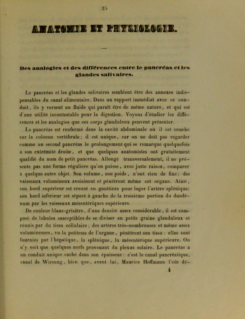 LMLtmi IIX EÜXXEiMil*. D<*s analogies et de» «ltlTérence» entre le pancréas et le» glande» »alivaire». Le pancréas et les glandes salivaires semblent être des annexes indis- pensables du canal alimentaire. Dans un rapport immédiat avec ce con- duit, ils y versent un fluide qui paraît être de même nature, et qui est d’une utilité incontestable pour la digestion. Voyons d’étudier les diffé- rences et les analogies que ces corps glanduleux peuvent présenter. Le pancréas est renfermé dans la cavité abdominale où il est couché sur la colonne vertébrale; il est unique, car on ne doit pas regarder comme un second pancréas le prolongement qui se remarque quelquefois à son extrémité droite, et que quelques anatomistes ont gratuitement qualiflé du nom de petit pancréas. Allongé transversalement, il ne pré- sente pas une forme régulière qu’on puisse, avec juste raison, comparer à quelque autre objet. Son volume, son poids , n’ont rien de fixe ; des vaisseaux volumineux avoisinent et pénètrent même cet organe. Ainsi , son bord supérieur est creusé eu gouttière pour loger l’artère splénique; son bord inférieur est séparé à gauche de la troisième portion du duodé- num par les vaisseaux mésentériques supérieurs. De couleur blanc-grisâtre, d’une densité assez considérable, il est com- posé de lobules susceptibles de se diviser en petits grains glanduleux et réunis par du tissu cellulaire; des artères très-nombreuses et même assez volumineuses, vu la petitesse de l’organe, pénètrent son tissu; elles sont fournies par l’hépatique, la splénique, la méseutérique supérieure. On n’y voit que quelques nerfs provenant du plexus solaire. Le pancréas a un conduit unique caché dans son épaisseur: c’est le canal pancréatique, canal de Wirsung, bien que, avant lui, Maurice Hoffmann l’eut dé- 4