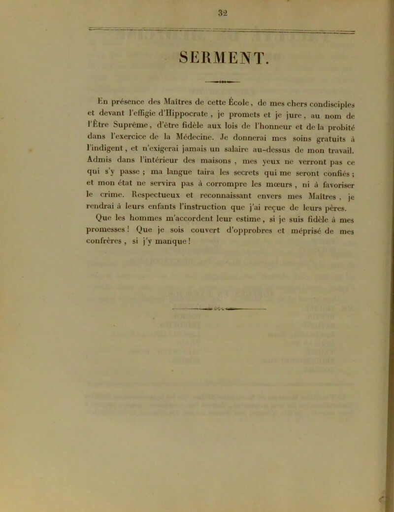 SERMENT. En présence des Maîtres de cette École, de mes chers condisciples et devant l’effigie d’Hippocrate , je promets et je jure, au nom de l’Etre Suprême, d être fidèle aux lois de l’honneur et de la probité dans l’exercice de la Médecine. Je donnerai mes soins gratuits à l’indigent, et n’exigerai jamais un salaire au-dessus de mon travail. Admis dans l’intérieur des maisons , mes yeux ne verront pas ce qui s’y passe ; ma langue taira les secrets qui me seront confiés ; et mon état ne servira pas à corrompre les mœurs , ni à favoriser le crime. Respectueux et reconnaissant envers mes Maîtres , je rendrai à leurs enfants l’instruction que j’ai reçue de leurs pères. Que les hommes m’accordent leur estime, si je suis fidèle à mes promesses ! Que je sois couvert d’opprobres et méprisé de mes confrères, si j’y manque! V'V’V