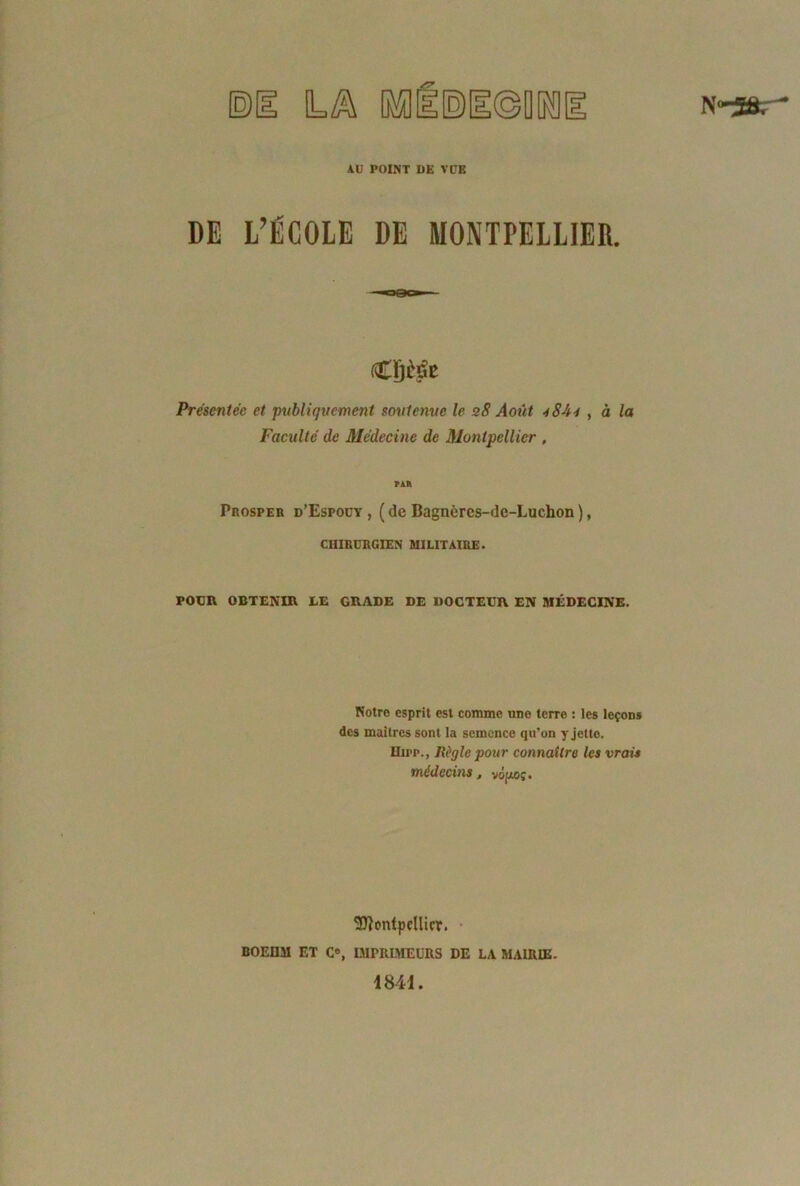 & IMIE) AU POINT DE VUE DE L’ÉCOLE DE MONTPELLIER. Présentée et publiquement soutenue le 28 Août -iSJh , à la Faculté de Médecine de Montpellier , par PnospER d’Espoüy , ( de Bagnèrcs-dc-Luchon ), CHIRURGIEN MILITAIRE. POUR OBTENIR LE GRADE DE DOCTEUR EN MÉDECINE. Notre esprit est comme une terre : les leçons des maîtres sont la semence qu'on y jette. llirp., Règle pour connaître les vrais médecins, vo[xo;. Montpellier. BOEDM ET C«, IMPRIMEURS DE LA MAIRIE. 1841.