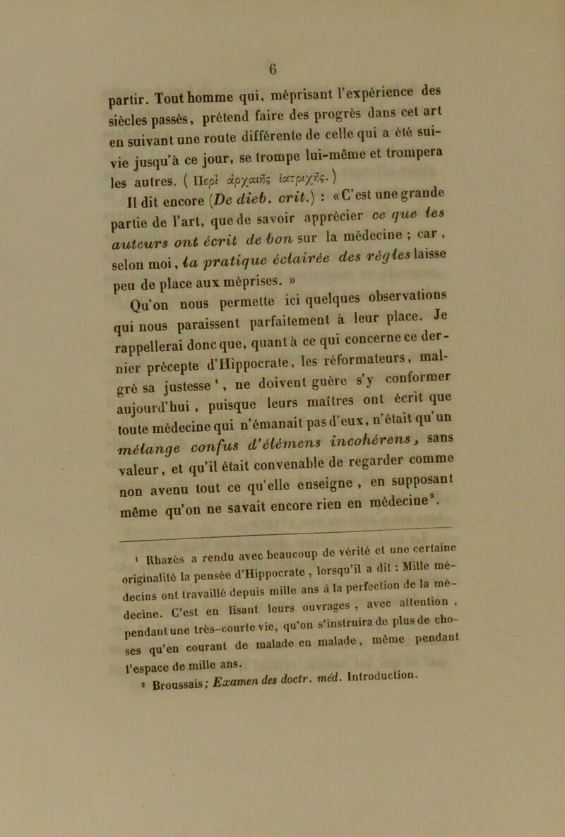 partir. Tout homme qui, méprisant l’expérience des siècles passés, prétend faire des progrès dans cet art en suivant une route différente de celle qui a été sui- vie jusqu’à ce jour, se trompe lui-même et trompera les autres. ( Flept àpyairis iccrpty/.ç. ) Il dit encore {De dieb. crit.) : «C’est une grande partie de l’art, que de savoir apprécier ce que les auteurs ont écrit de bon sur la médecine ; car , selon moi, la pratique éclairée des règles laisse peu de place aux méprises. » Qu’on nous permette ici quelques observations qui nous paraissent parfaitement à leur place. Je rappellerai donc que, quanta ce qui concerne ce der- nier précepte d’Hippocrate, les réformateurs, mal- gré sa justesse ‘, ne doivent guère s’y conformer aujourd’hui , puisque leurs maîtres ont écrit que toute médecine qui n’émanait pas d’eux, n était qu un mélange confus d’élémens incohérent, sans valeur, et qu’il était convenable de regarder comme non avenu tout ce quelle enseigne , en supposant même qu’on ne savait encore rien en médecine . « Rhatès a rendu avec beaucoup de vérité et_ une certaine originalité la pensée d’Hippocrate , lorsqu il a 11 • 1 L Lins ont travaillé depuis mille ans à la perfection c 1 mé- decine. C’est en lisant leurs ouvrages, a\ec a en ion , pendantune très-courte vie, qu’on s’instruira de plusde cho- ses qu’en courant de malade en malade, meme pendan l’espace de mille ans. * Broussais; Examendes doctr. méd. Introduction.