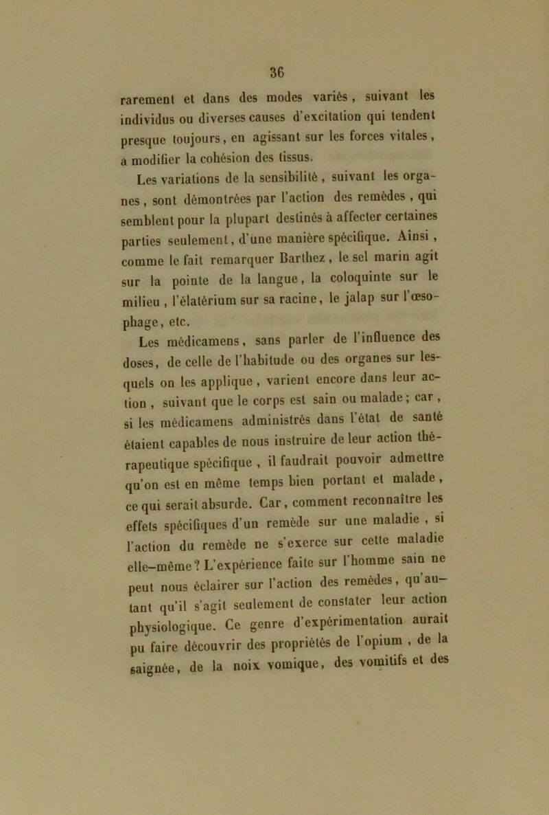 rarement et dans des modes variés , suivant les individus ou diverses causes d’excitation qui tendent presque toujours, en agissant sur les forces vitales, a modifier la cohésion des tissus. Les variations de la sensibilité , suivant les orga- nes , sont démontrées par l’action des remèdes , qui semblent pour la plupart destinés à affecter certaines parties seulement, d’une manière spécifique. Ainsi, comme le fait remarquer Barthez, le sel marin agit sur la pointe de la langue, la coloquinte sur le milieu , l’élatérium sur sa racine, le jalap sur l’œso- phage, etc. Les médicamens, sans parler de l’influence des doses, de celle de l’habitude ou des organes sur les- quels on les applique , varient encore dans leur ac- tion , suivant que le corps est sain ou malade ; car , si les médicamens administrés dans l’étal de santé étaient capables de nous instruire de leur action thé- rapeutique spécifique , il faudrait pouvoir admettre qu’on est en même temps bien portant et malade , ce qui serait absurde. Car, comment reconnaître les effets spécifiques d’un remède sur une maladie , si l’action du remède ne s’exerce sur cette maladie elle-même? L’expérience faite sur l’homme sain ne peut nous éclairer sur l’action des remèdes, qu’au- tant qu’il s’agit seulement de constater leur action physiologique. Ce genre d’expérimentation aurait pu faire découvrir des propriétés de l’opium , de la saignée, de la noix vomique, des vomitifs et des