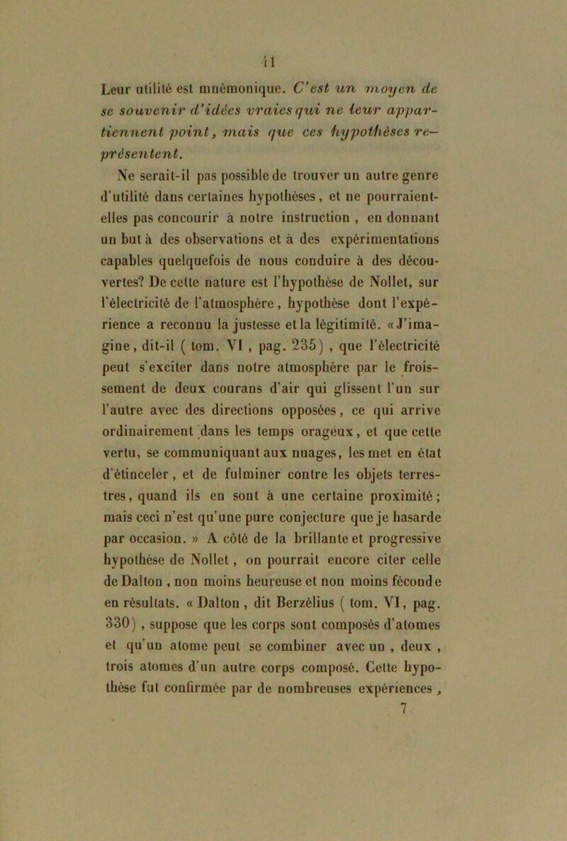 il Leur utilité est mnémonique. C'est un moyen de se souvenir d’idées vraies qui ne leur appar- tiennent point, mais que ces hypothèses re- présentent. Ne serait-il pas possible de trouver un autre genre d’utilité dans certaines hypothèses, et ne pourraient- elles pas concourir à notre instruction , en donnant un but à des observations et à des expérimentations capables quelquefois de nous conduire à des décou- vertes? De cette nature est l’hypothèse de Nollet, sur l’électricité de l’atmosphère, hypothèse dont l’expé- rience a reconnu la justesse et la légitimité. «J’ima- gine, dit-il ( tom. VI , pag. 235) , que l’électricité peut s’exciter dans notre atmosphère par le frois- sement de deux courans d’air qui glissent l’un sur l’autre avec des directions opposées, ce qui arrive ordinairement dans les temps orageux, et que cette vertu, se communiquant aux nuages, les met en état d’étinceler, et de fulminer contre les objets terres- tres, quand ils en sont à une certaine proximité; mais ceci n’est qu’une pure conjecture que je hasarde par occasion. » A côté de la brillante et progressive hypothèse de Nollet, on pourrait encore citer celle deDaltou , non moins heureuse et non moins féconde en résultats. « Dalton , dit Berzélius ( tom. VI, pag. 330) , suppose que les corps sont composés d’atomes et qu’un atome peut se combiner avec un , deux , trois atomes d’un autre corps composé. Cette hypo- thèse fut confirmée par de nombreuses expériences , 7