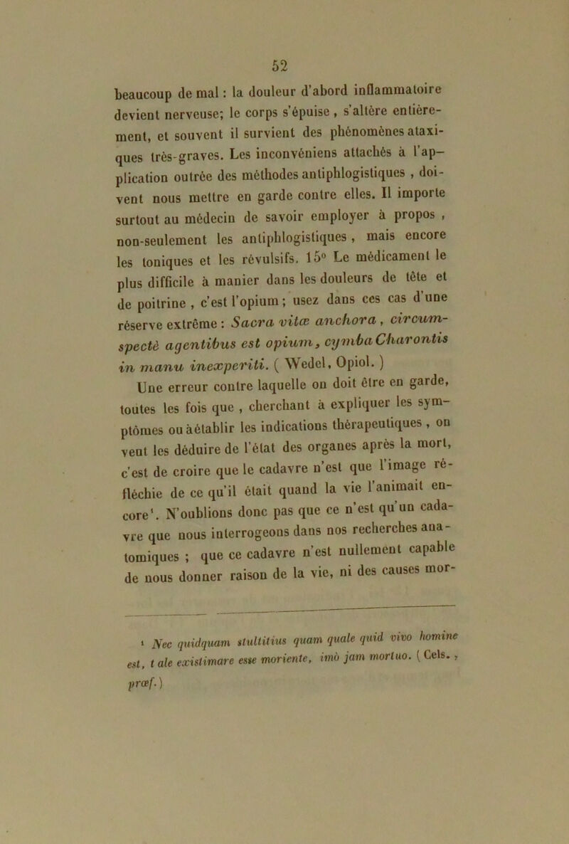 beaucoup de mal : la douleur d’abord inflammatoire devient nerveuse; le corps s’épuise, s’altère entière- ment, et souvent il survient des phénomènes ataxi- ques très-graves. Les inconvéniens attachés à l’ap- plication outrée des méthodes antiphlogistiques , doi- vent nous mettre en garde contre elles. Il importe surtout au médecin de savoir employer à propos , non-seulement les antiphlogistiques, mais encore les toniques et les révulsifs, 15° Le médicament le plus difficile à manier dans les douleurs de tète et de poitrine , c’est l’opium ; usez dans ces cas d’une réserve extrême : Sacra vitœ anchora , circum- spectè agentibus est opium, cymbaCharontvs in manu inexperiti. ( Wedel, Opiol. ) Une erreur contre laquelle on doit être en garde, toutes les fois que , cherchant à expliquer les sym- ptômes ou âétablir les indications thérapeutiques , on veut les déduire de l’état des organes après la mort, c’est de croire que le cadavre n’est que l’image ré- fléchie de ce qu’il était quand la vie l’animait en- core’. N’oublions donc pas que ce n’est qu’un cada- vre que nous interrogeons dans nos recherches ana- tomiques ; que ce cadavre n’est nullement capable de nous donner raison de la vie, ni des causes mor- i Ncc quidquam stultitius quam quale quid vivo homme ett, t ale exislimare este moriente, imà jam morluo. { Gels., prcef.)