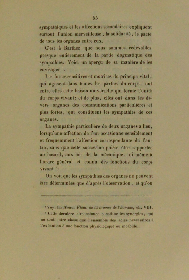 sympathiques et les affections secondaires expliquent surtout l’union merveilleuse , la solidarité, le pacte de tous les organes entre eux. C’est à Barthez que nous sommes redevables presque entièrement de la partie dogmatique des sympathies. Voici un aperçu de sa manière de les envisager Les forces sensitives et motrices du principe vital, qui agissent dans toutes les parties du corps, ont entre elles cette liaison universelle qui forme l’unité du corps vivant; et de plus, elles ont dans les di- vers organes des communications particulières et plus fortes, qui constituent les sympathies de ces organes. La sympathie particulière de deux organes a lieu, lorsqu’une affection de l’un occasionne sensiblement et fréquemment l’affection correspondante de l’au- tre, sans que cette succession puisse être rapportée au hasard, aux lois de la mécanique, ni même à l’ordre général et connu des fonctions du corps vivant s. On voit que les sympathies des organes ne peuvent être déterminées que d’après l’observation , et qu’on 1 Voy. les Nouv. Elém. de la science de l’homme, ch. VIII. 5 Cette dernière circonstance constitue les synergies, qui ne sont autre chose que l'ensemble des actes nécessaires à l’exécution d’une fonction physiologique ou morbide.